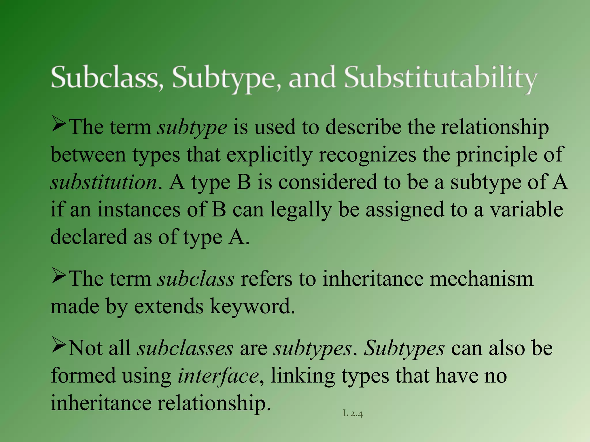 L 2.4
The term subtype is used to describe the relationship
between types that explicitly recognizes the principle of
substitution. A type B is considered to be a subtype of A
if an instances of B can legally be assigned to a variable
declared as of type A.
The term subclass refers to inheritance mechanism
made by extends keyword.
Not all subclasses are subtypes. Subtypes can also be
formed using interface, linking types that have no
inheritance relationship.
 