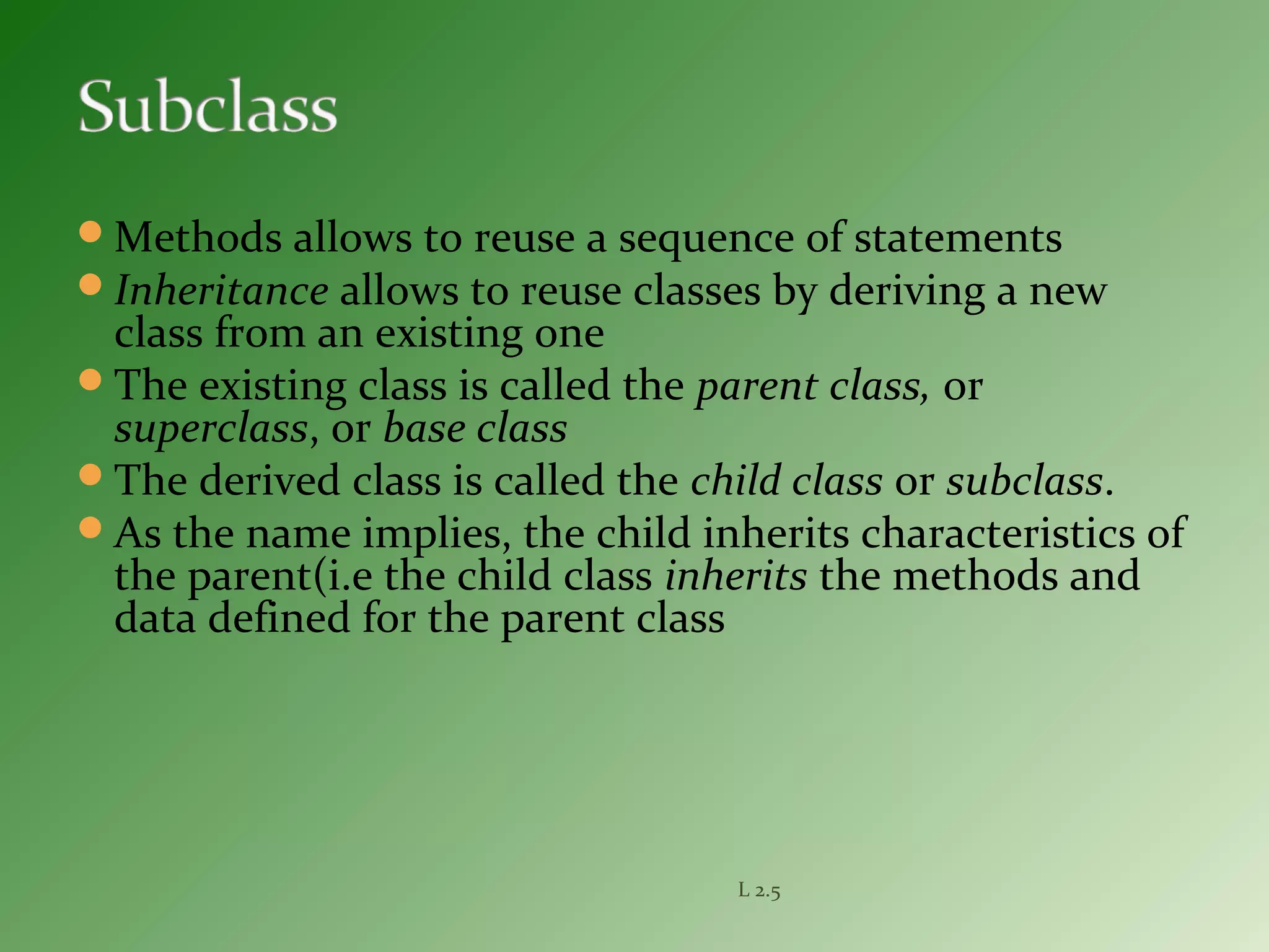 Methods allows to reuse a sequence of statements
Inheritance allows to reuse classes by deriving a new
class from an existing one
The existing class is called the parent class, or
superclass, or base class
The derived class is called the child class or subclass.
As the name implies, the child inherits characteristics of
the parent(i.e the child class inherits the methods and
data defined for the parent class
L 2.5
 