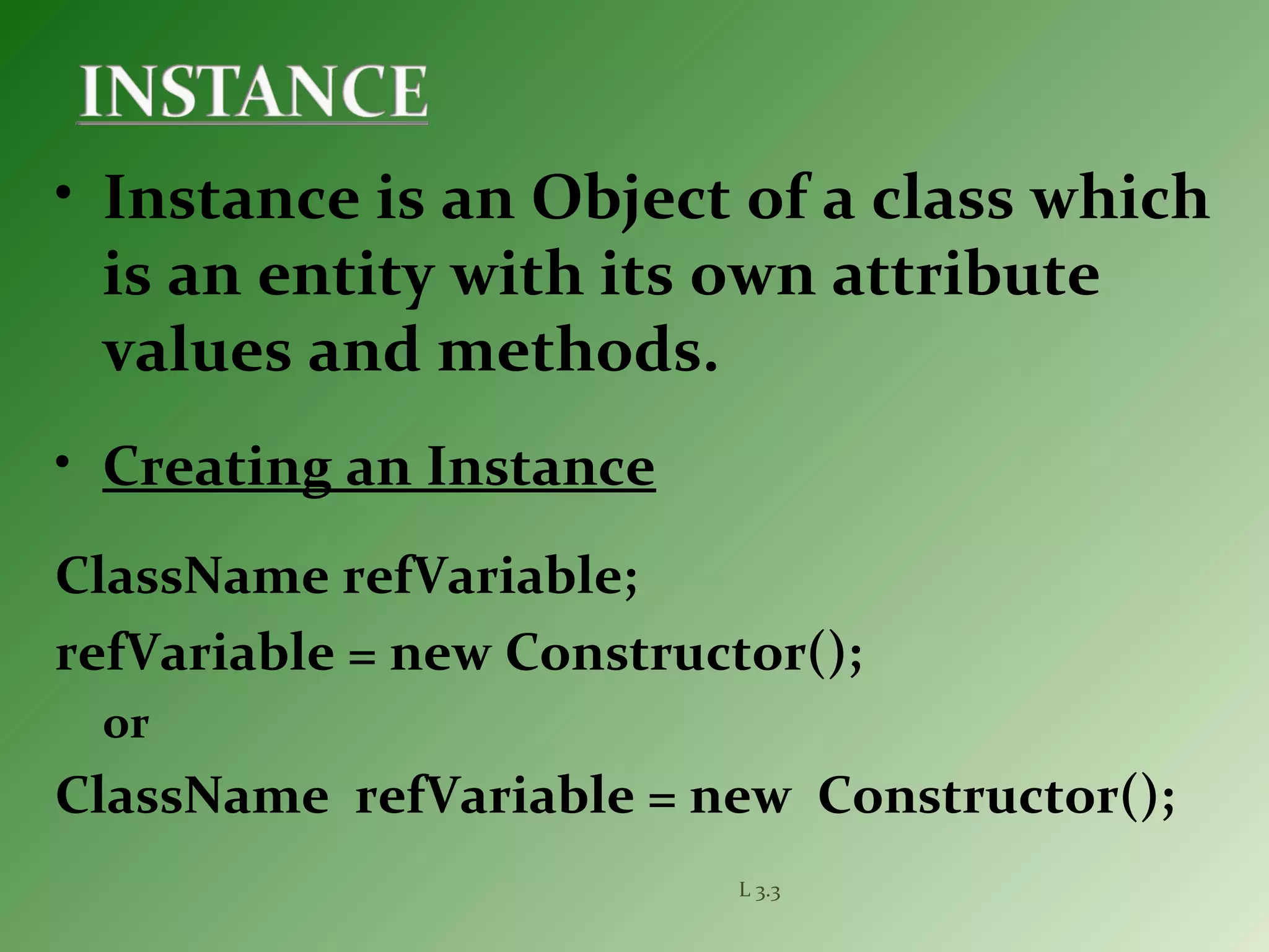 L 3.3
• Instance is an Object of a class which
is an entity with its own attribute
values and methods.
• Creating an Instance
ClassName refVariable;
refVariable = new Constructor();
or
ClassName refVariable = new Constructor();
 