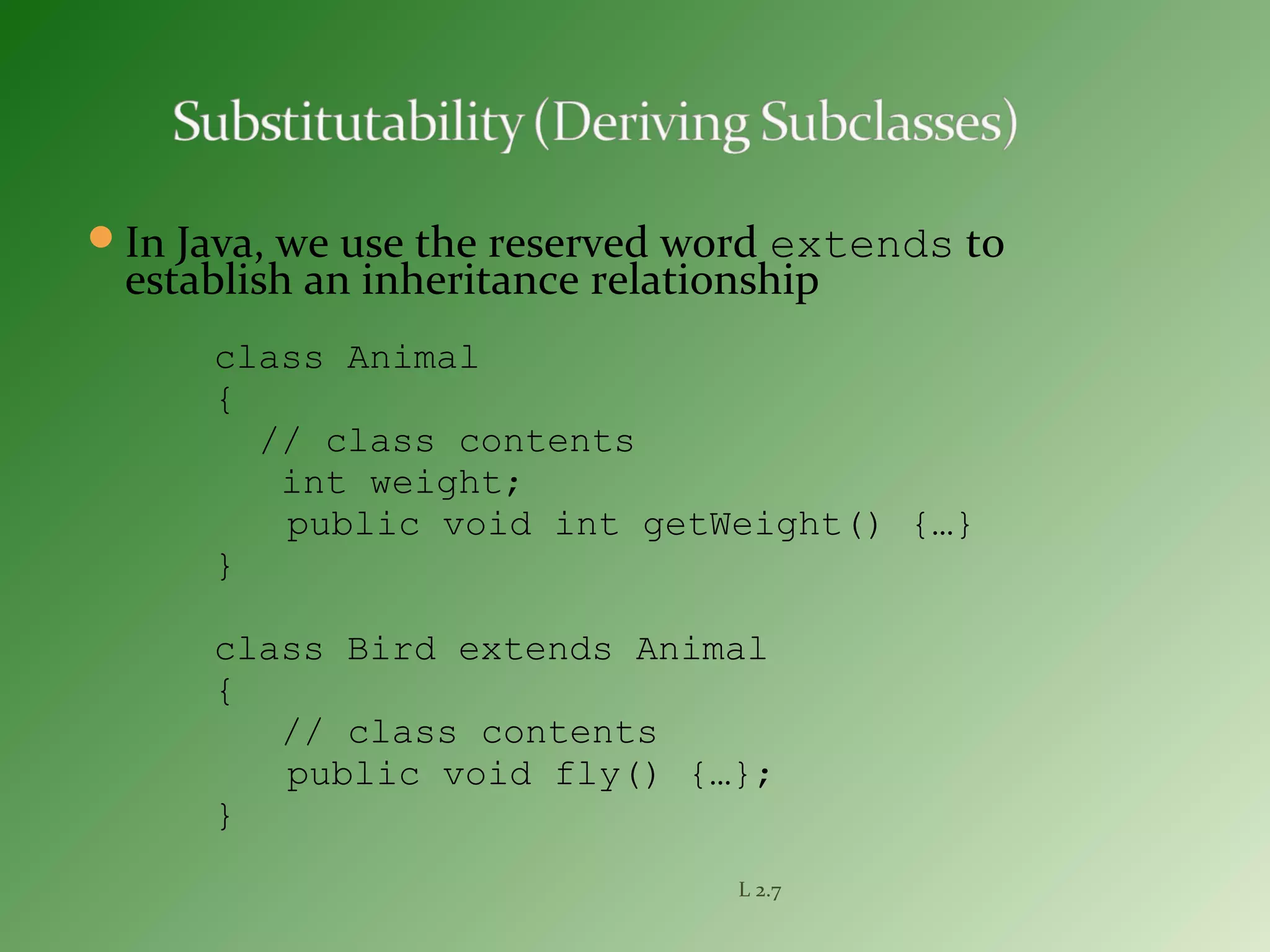 In Java, we use the reserved word extends to
establish an inheritance relationship
class Animal
{
// class contents
int weight;
public void int getWeight() {…}
}
class Bird extends Animal
{
// class contents
public void fly() {…};
}
L 2.7
 