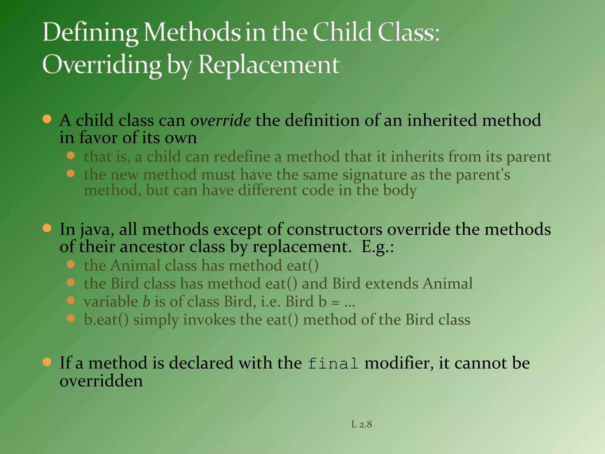  A child class can override the definition of an inherited method
in favor of its own
 that is, a child can redefine a method that it inherits from its parent
 the new method must have the same signature as the parent's
method, but can have different code in the body
 In java, all methods except of constructors override the methods
of their ancestor class by replacement. E.g.:
 the Animal class has method eat()
 the Bird class has method eat() and Bird extends Animal
 variable b is of class Bird, i.e. Bird b = …
 b.eat() simply invokes the eat() method of the Bird class
 If a method is declared with the final modifier, it cannot be
overridden
L 2.8
 