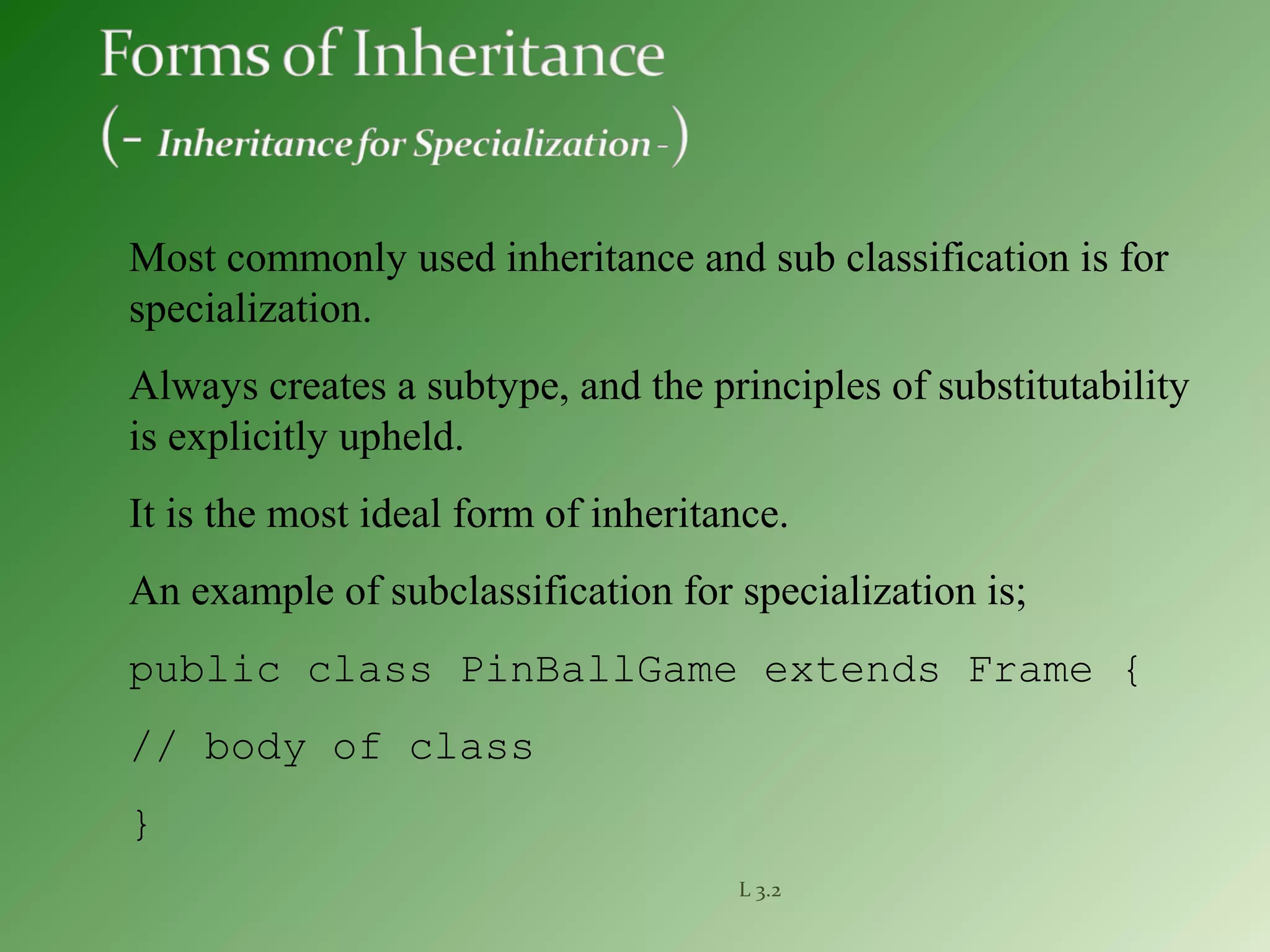 L 3.2
Most commonly used inheritance and sub classification is for
specialization.
Always creates a subtype, and the principles of substitutability
is explicitly upheld.
It is the most ideal form of inheritance.
An example of subclassification for specialization is;
public class PinBallGame extends Frame {
// body of class
}
 