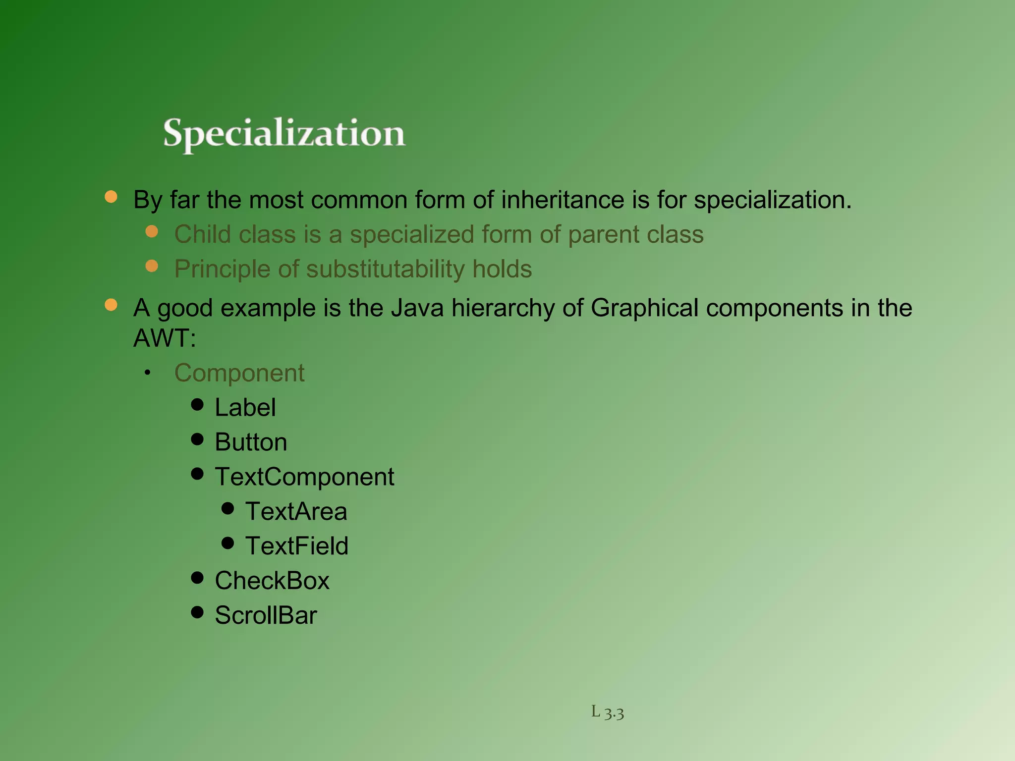  By far the most common form of inheritance is for specialization.
 Child class is a specialized form of parent class
 Principle of substitutability holds
 A good example is the Java hierarchy of Graphical components in the
AWT:
• Component
 Label
 Button
 TextComponent
 TextArea
 TextField
 CheckBox
 ScrollBar
L 3.3
 