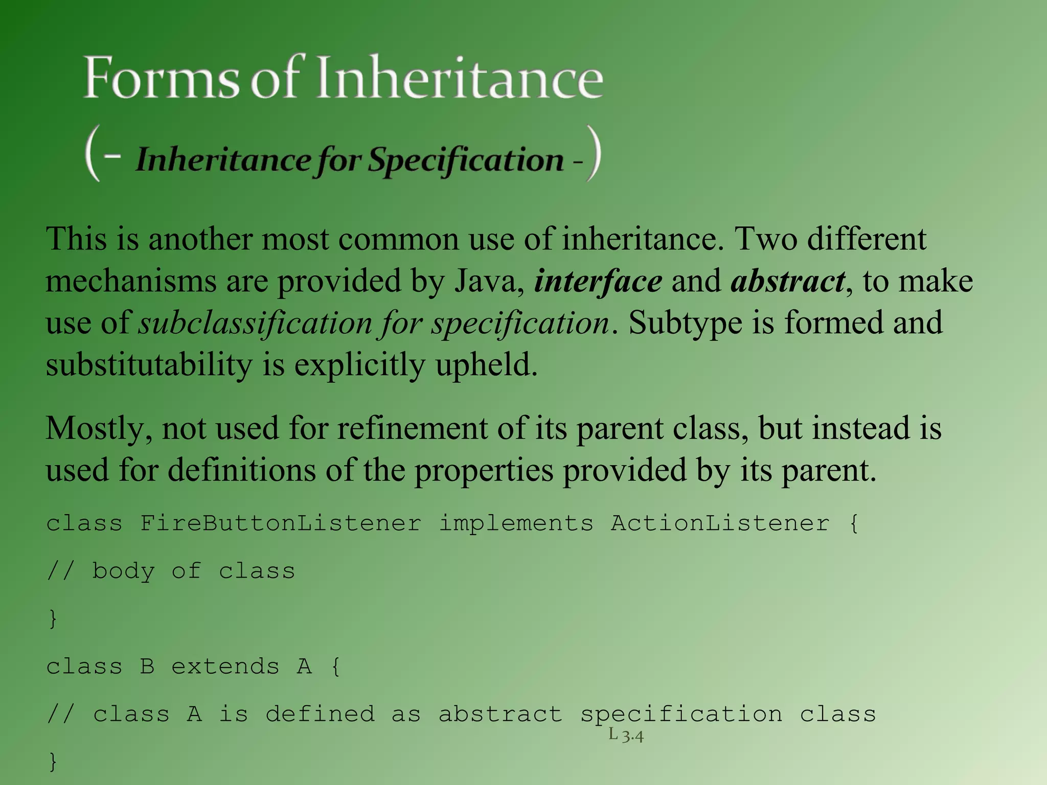 L 3.4
This is another most common use of inheritance. Two different
mechanisms are provided by Java, interface and abstract, to make
use of subclassification for specification. Subtype is formed and
substitutability is explicitly upheld.
Mostly, not used for refinement of its parent class, but instead is
used for definitions of the properties provided by its parent.
class FireButtonListener implements ActionListener {
// body of class
}
class B extends A {
// class A is defined as abstract specification class
}
 