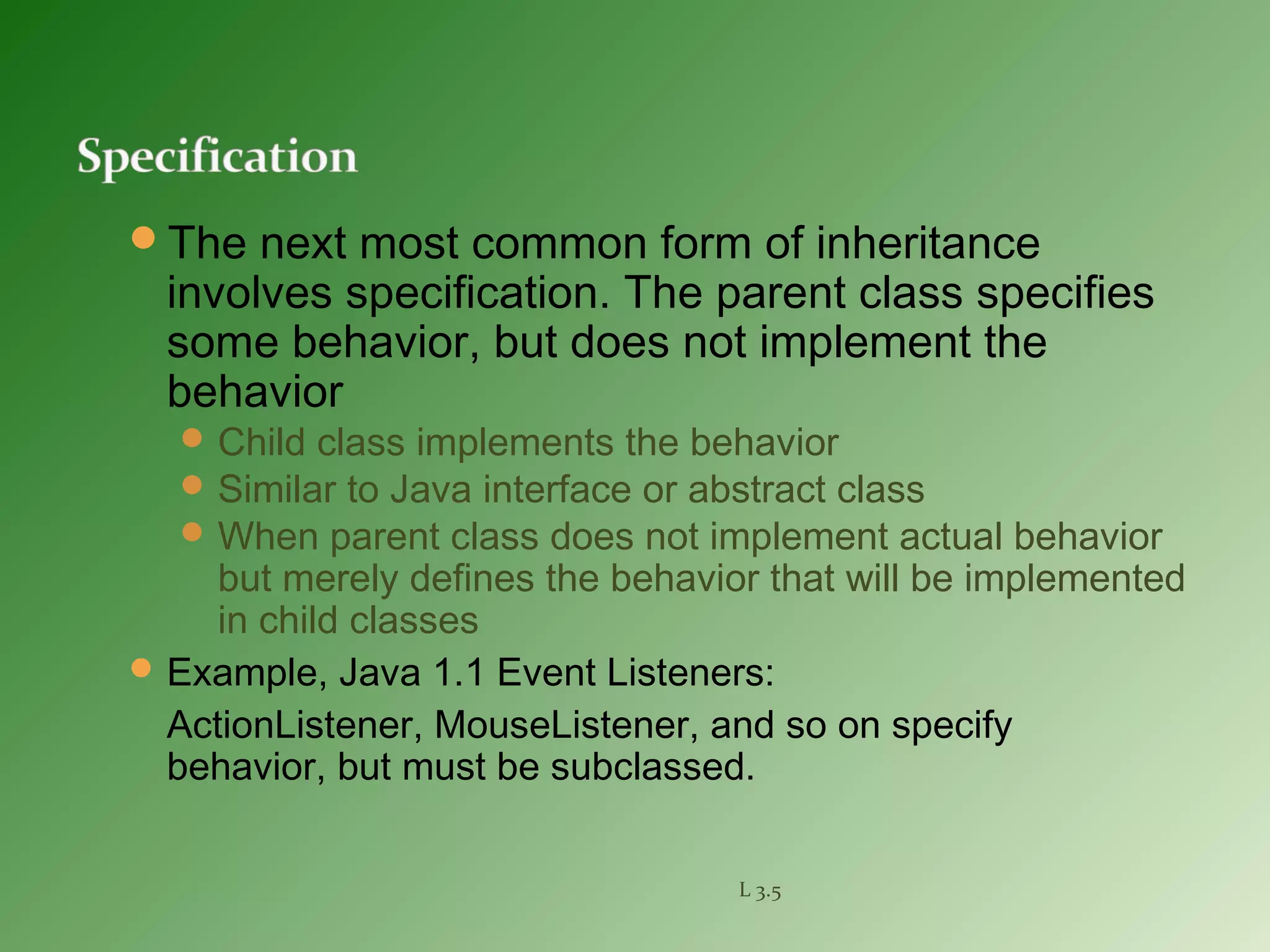 The next most common form of inheritance
involves specification. The parent class specifies
some behavior, but does not implement the
behavior
Child class implements the behavior
Similar to Java interface or abstract class
When parent class does not implement actual behavior
but merely defines the behavior that will be implemented
in child classes
Example, Java 1.1 Event Listeners:
ActionListener, MouseListener, and so on specify
behavior, but must be subclassed.
L 3.5
 