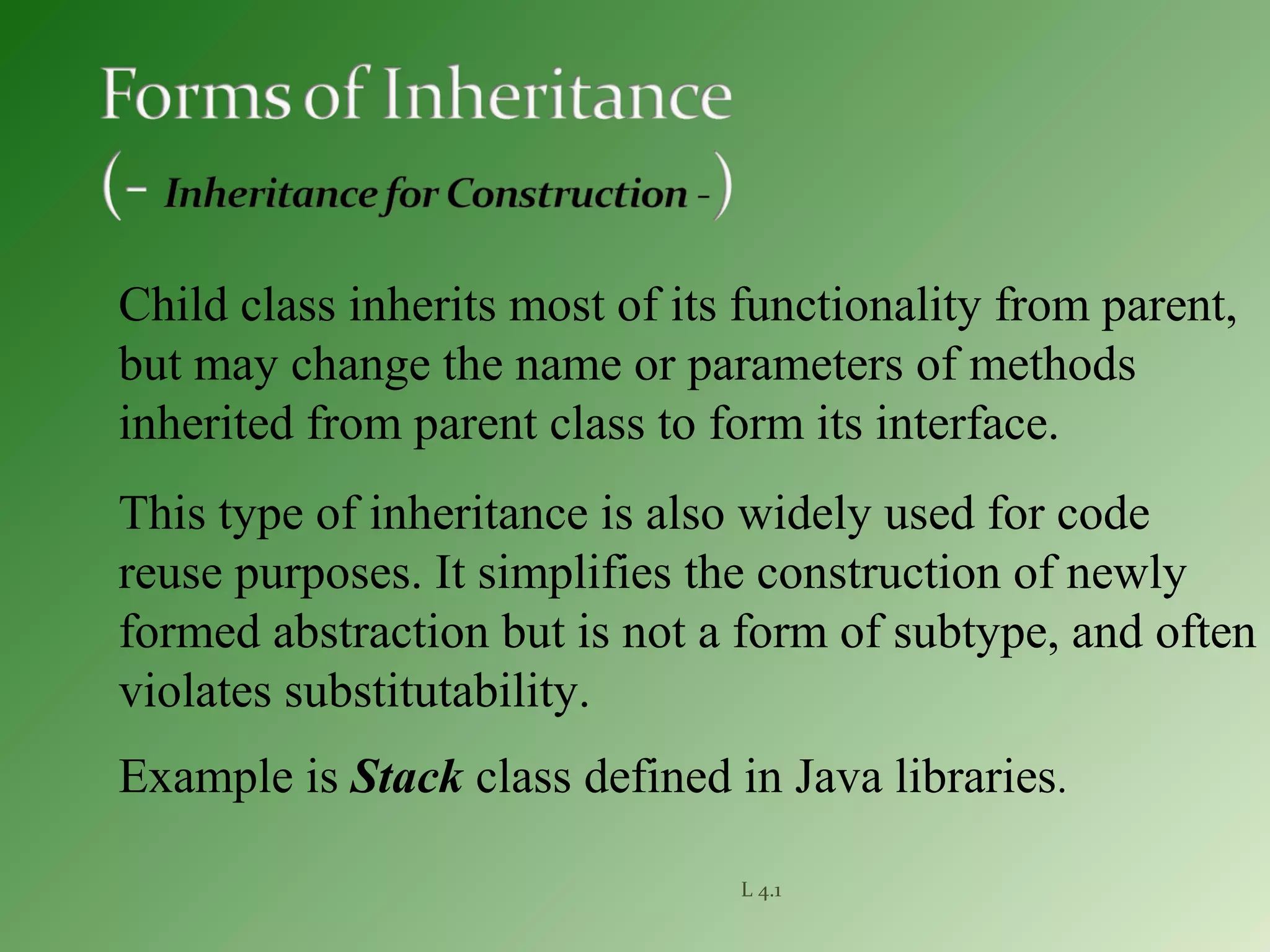 L 4.1
Child class inherits most of its functionality from parent,
but may change the name or parameters of methods
inherited from parent class to form its interface.
This type of inheritance is also widely used for code
reuse purposes. It simplifies the construction of newly
formed abstraction but is not a form of subtype, and often
violates substitutability.
Example is Stack class defined in Java libraries.
 