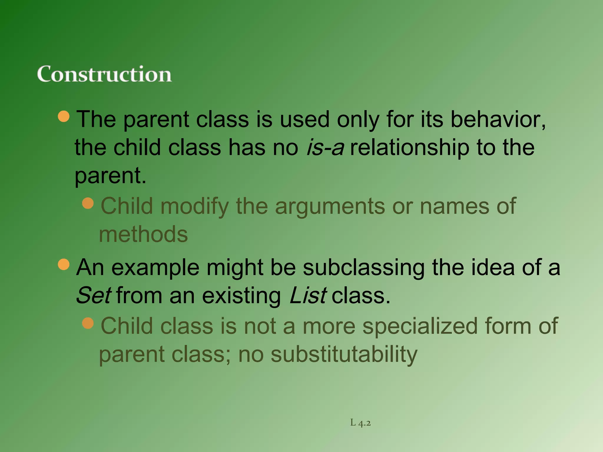 The parent class is used only for its behavior,
the child class has no is-a relationship to the
parent.
Child modify the arguments or names of
methods
An example might be subclassing the idea of a
Set from an existing List class.
Child class is not a more specialized form of
parent class; no substitutability
L 4.2
 