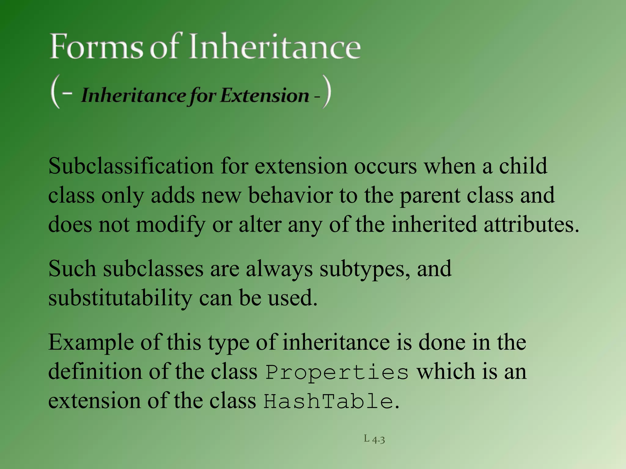 L 4.3
Subclassification for extension occurs when a child
class only adds new behavior to the parent class and
does not modify or alter any of the inherited attributes.
Such subclasses are always subtypes, and
substitutability can be used.
Example of this type of inheritance is done in the
definition of the class Properties which is an
extension of the class HashTable.
 