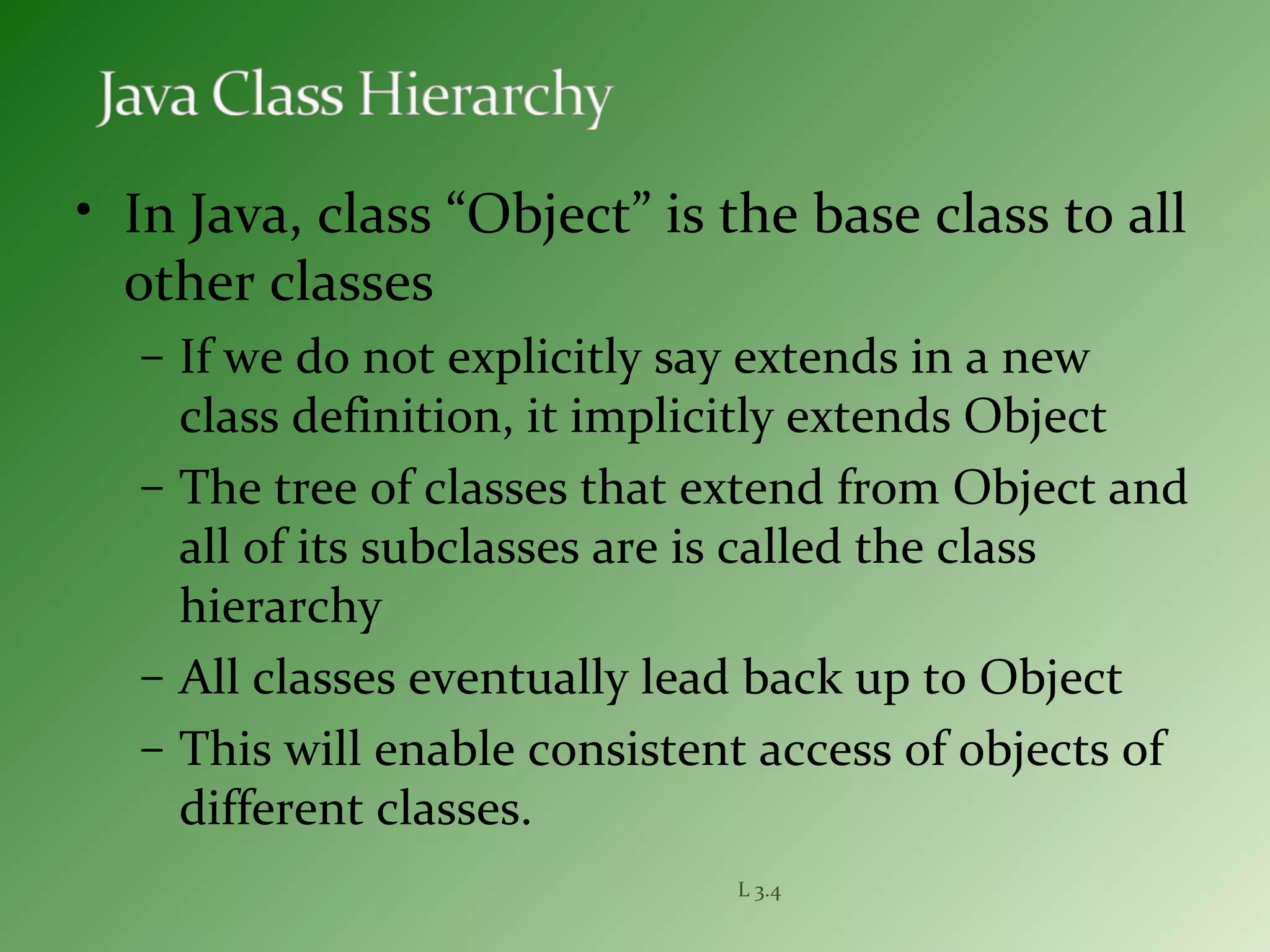 L 3.4
• In Java, class “Object” is the base class to all
other classes
– If we do not explicitly say extends in a new
class definition, it implicitly extends Object
– The tree of classes that extend from Object and
all of its subclasses are is called the class
hierarchy
– All classes eventually lead back up to Object
– This will enable consistent access of objects of
different classes.
 
