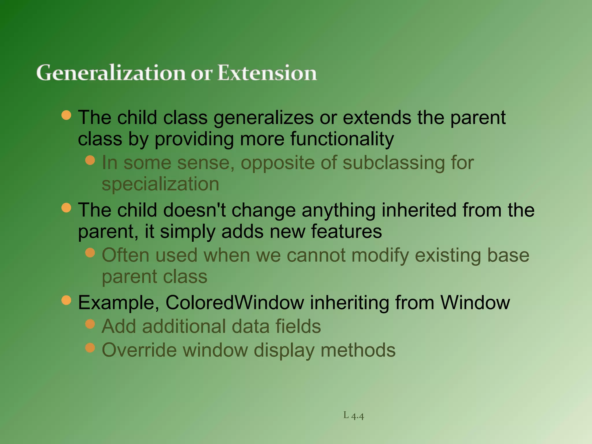 The child class generalizes or extends the parent
class by providing more functionality
In some sense, opposite of subclassing for
specialization
The child doesn't change anything inherited from the
parent, it simply adds new features
Often used when we cannot modify existing base
parent class
Example, ColoredWindow inheriting from Window
Add additional data fields
Override window display methods
L 4.4
 