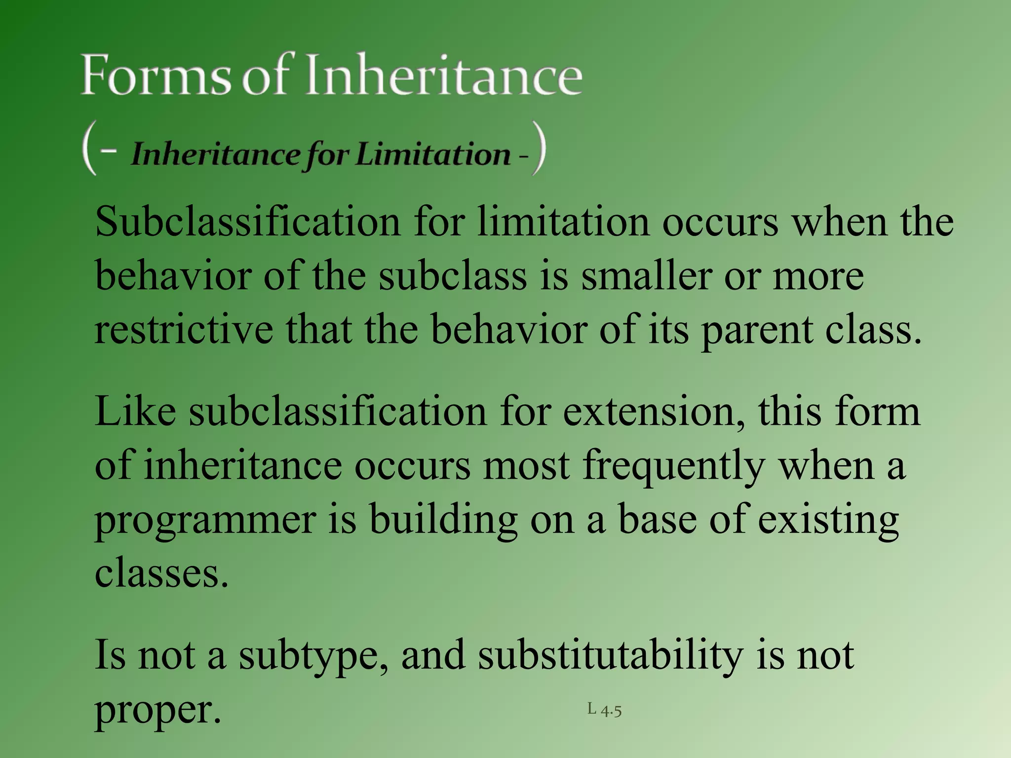 L 4.5
Subclassification for limitation occurs when the
behavior of the subclass is smaller or more
restrictive that the behavior of its parent class.
Like subclassification for extension, this form
of inheritance occurs most frequently when a
programmer is building on a base of existing
classes.
Is not a subtype, and substitutability is not
proper.
 