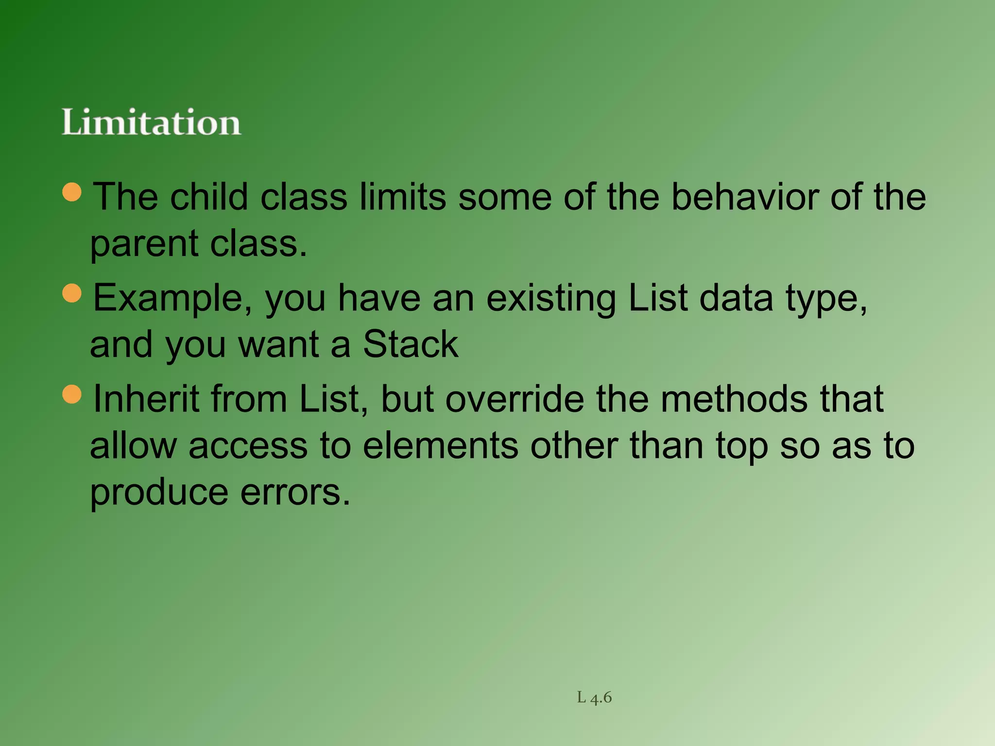 The child class limits some of the behavior of the
parent class.
Example, you have an existing List data type,
and you want a Stack
Inherit from List, but override the methods that
allow access to elements other than top so as to
produce errors.
L 4.6
 