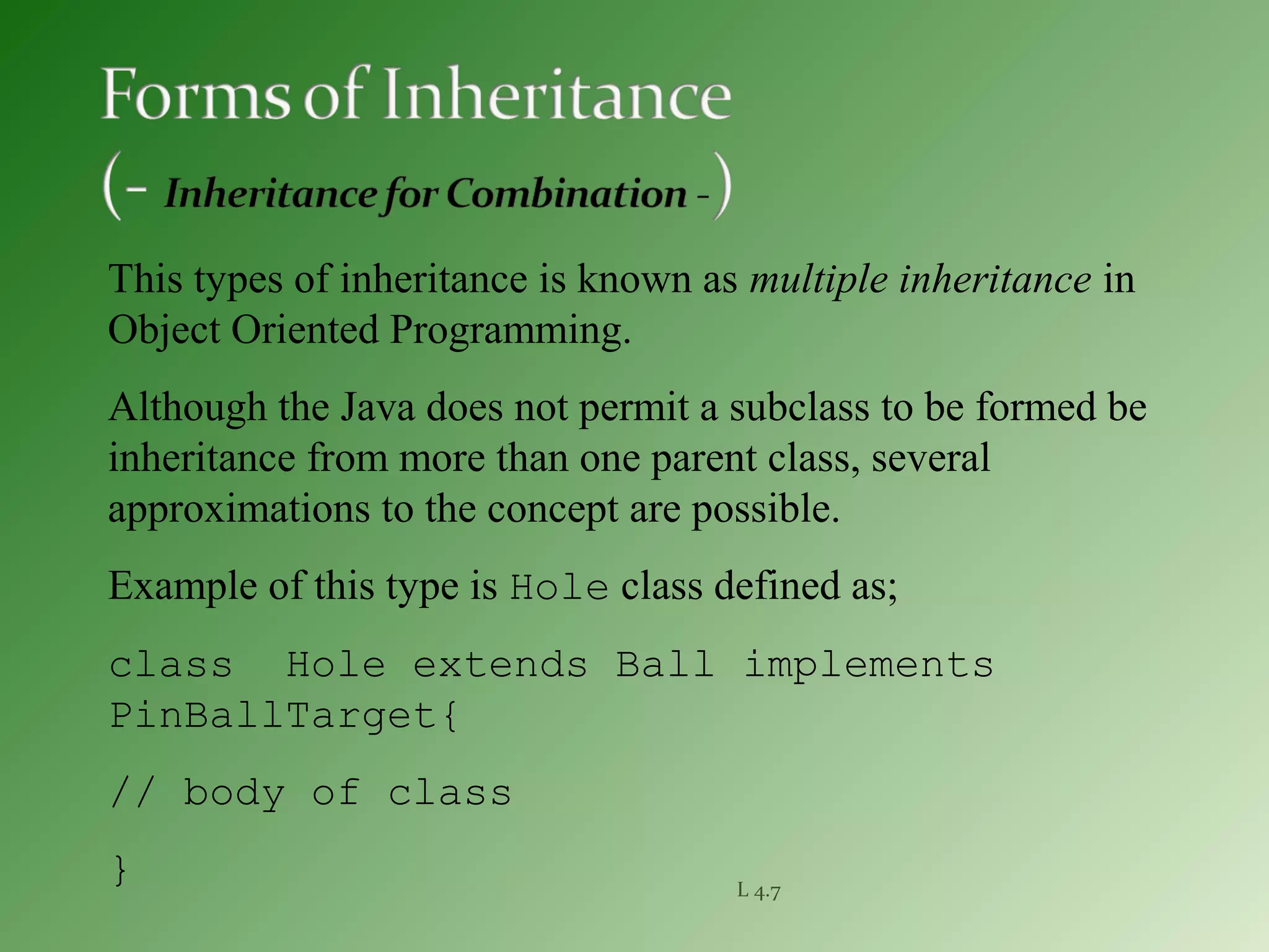 L 4.7
This types of inheritance is known as multiple inheritance in
Object Oriented Programming.
Although the Java does not permit a subclass to be formed be
inheritance from more than one parent class, several
approximations to the concept are possible.
Example of this type is Hole class defined as;
class Hole extends Ball implements
PinBallTarget{
// body of class
}
 