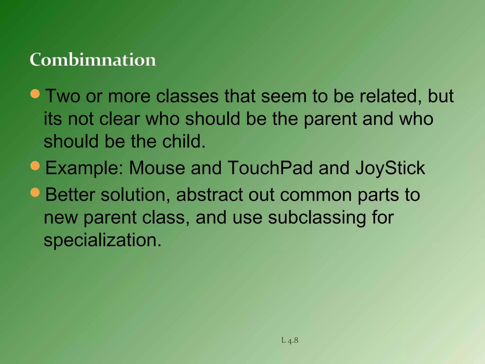Two or more classes that seem to be related, but
its not clear who should be the parent and who
should be the child.
Example: Mouse and TouchPad and JoyStick
Better solution, abstract out common parts to
new parent class, and use subclassing for
specialization.
L 4.8
 
