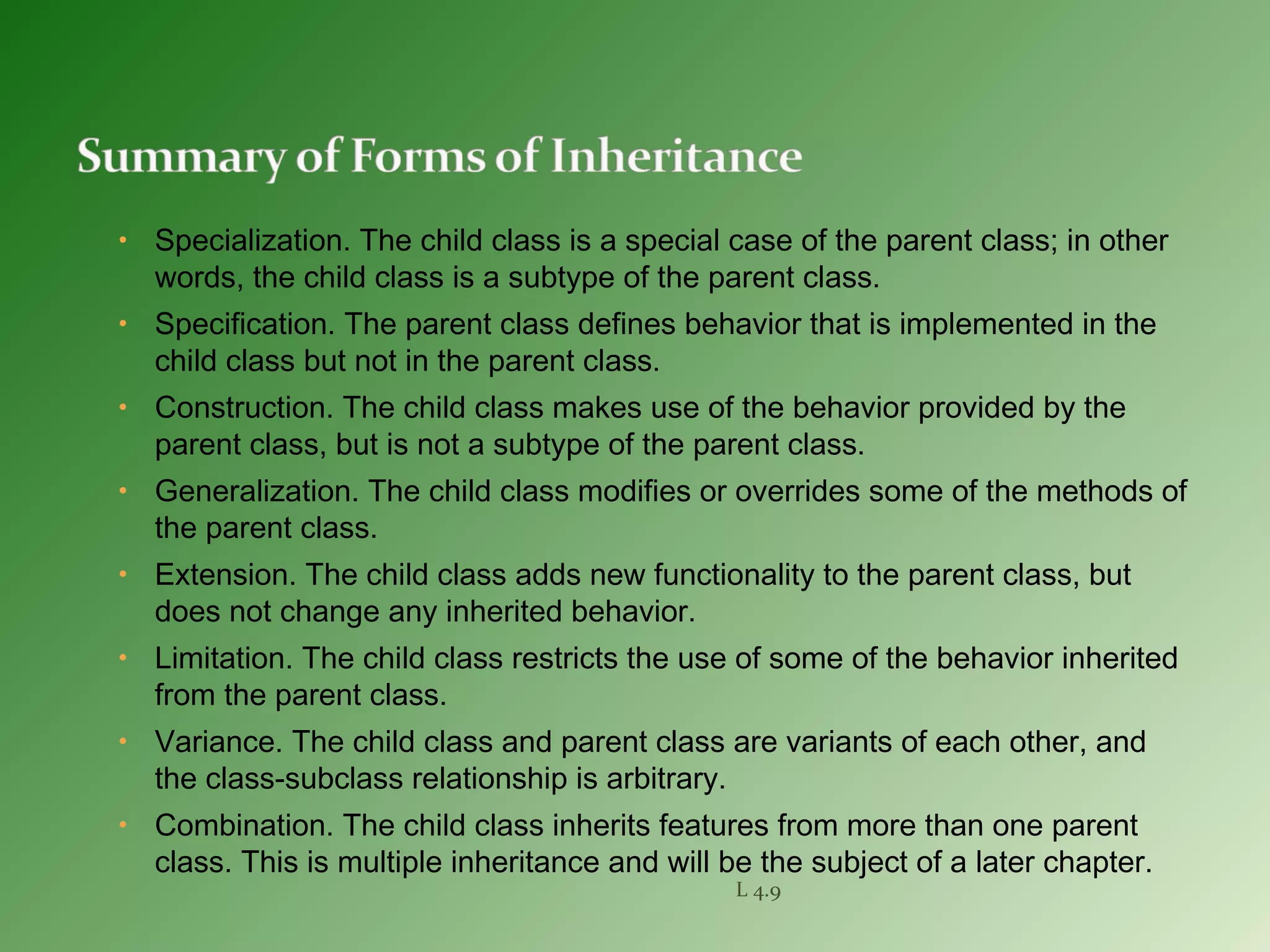 • Specialization. The child class is a special case of the parent class; in other
words, the child class is a subtype of the parent class.
• Specification. The parent class defines behavior that is implemented in the
child class but not in the parent class.
• Construction. The child class makes use of the behavior provided by the
parent class, but is not a subtype of the parent class.
• Generalization. The child class modifies or overrides some of the methods of
the parent class.
• Extension. The child class adds new functionality to the parent class, but
does not change any inherited behavior.
• Limitation. The child class restricts the use of some of the behavior inherited
from the parent class.
• Variance. The child class and parent class are variants of each other, and
the class-subclass relationship is arbitrary.
• Combination. The child class inherits features from more than one parent
class. This is multiple inheritance and will be the subject of a later chapter.
L 4.9
 