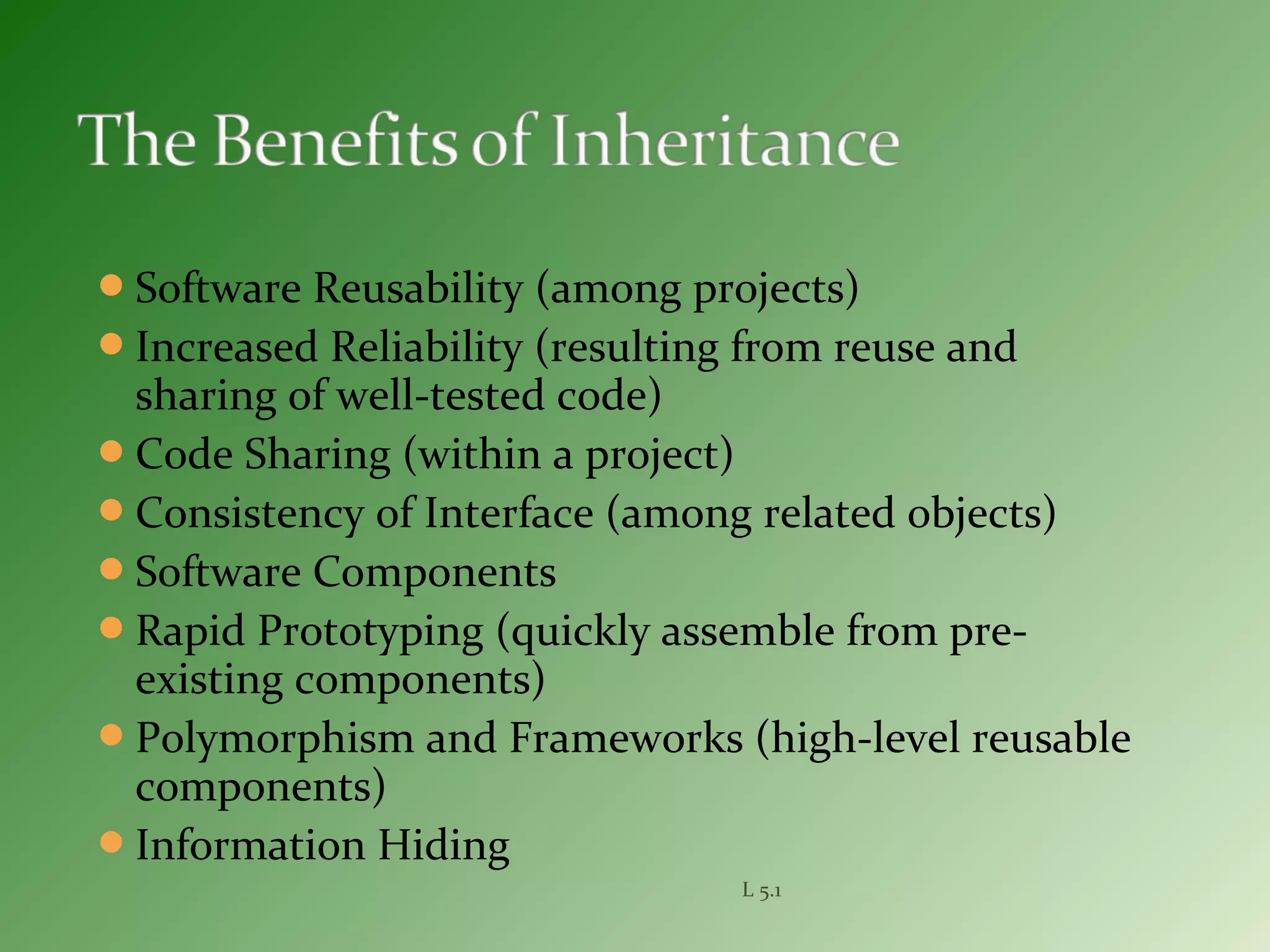 Software Reusability (among projects)
Increased Reliability (resulting from reuse and
sharing of well-tested code)
Code Sharing (within a project)
Consistency of Interface (among related objects)
Software Components
Rapid Prototyping (quickly assemble from pre-
existing components)
Polymorphism and Frameworks (high-level reusable
components)
Information Hiding
L 5.1
 