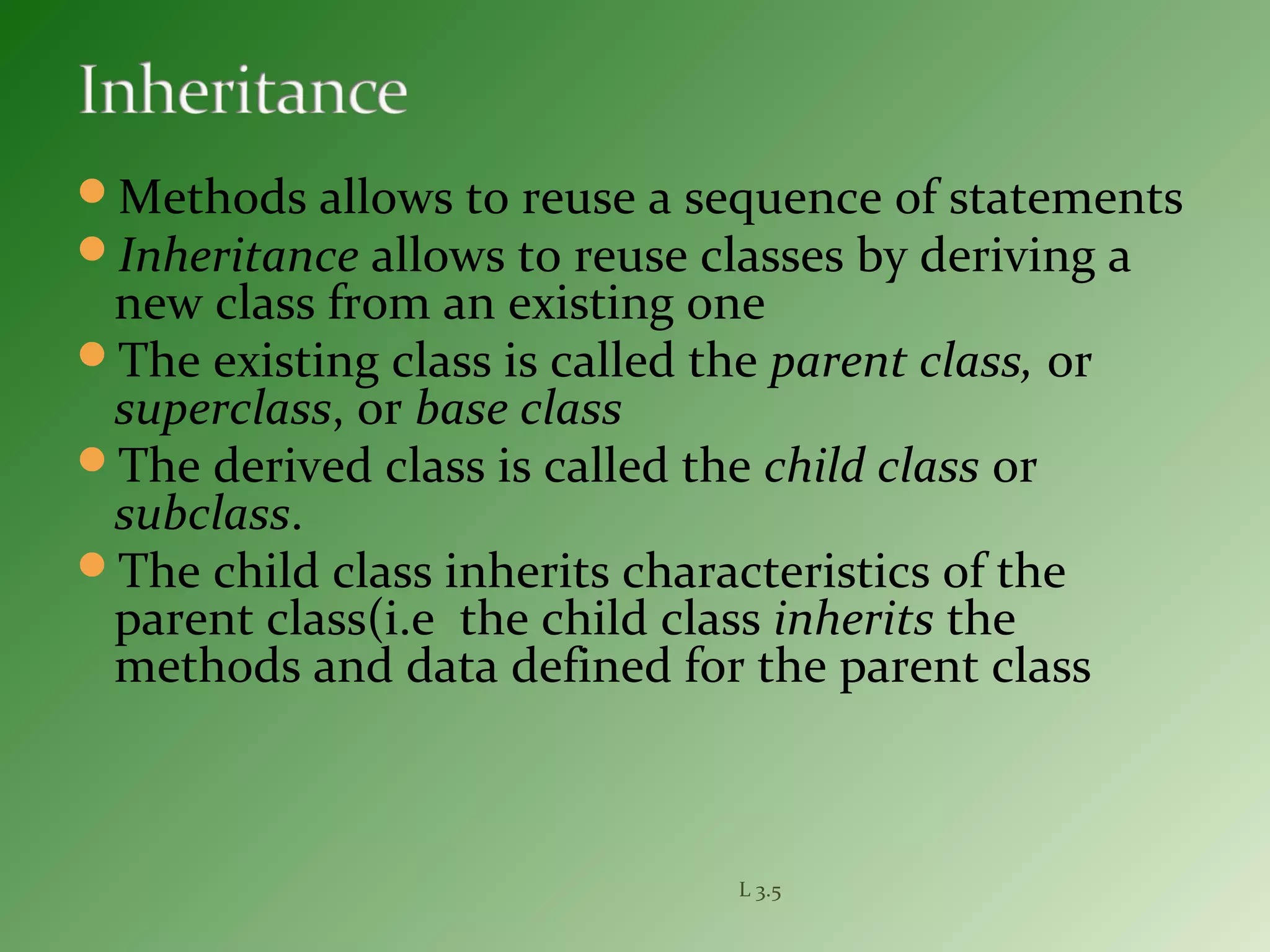 Methods allows to reuse a sequence of statements
Inheritance allows to reuse classes by deriving a
new class from an existing one
The existing class is called the parent class, or
superclass, or base class
The derived class is called the child class or
subclass.
The child class inherits characteristics of the
parent class(i.e the child class inherits the
methods and data defined for the parent class
L 3.5
 