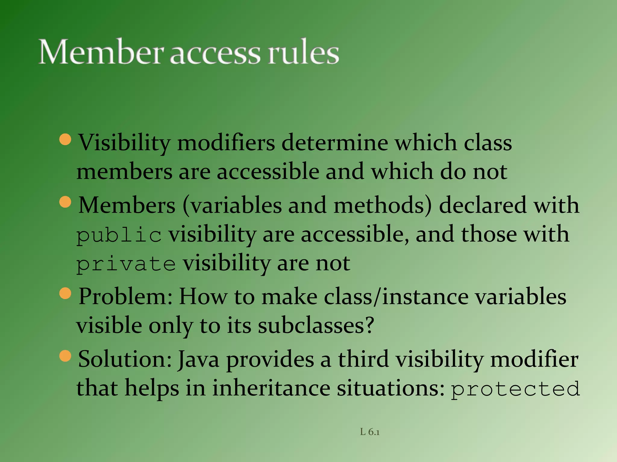 Visibility modifiers determine which class
members are accessible and which do not
Members (variables and methods) declared with
public visibility are accessible, and those with
private visibility are not
Problem: How to make class/instance variables
visible only to its subclasses?
Solution: Java provides a third visibility modifier
that helps in inheritance situations: protected
L 6.1
 