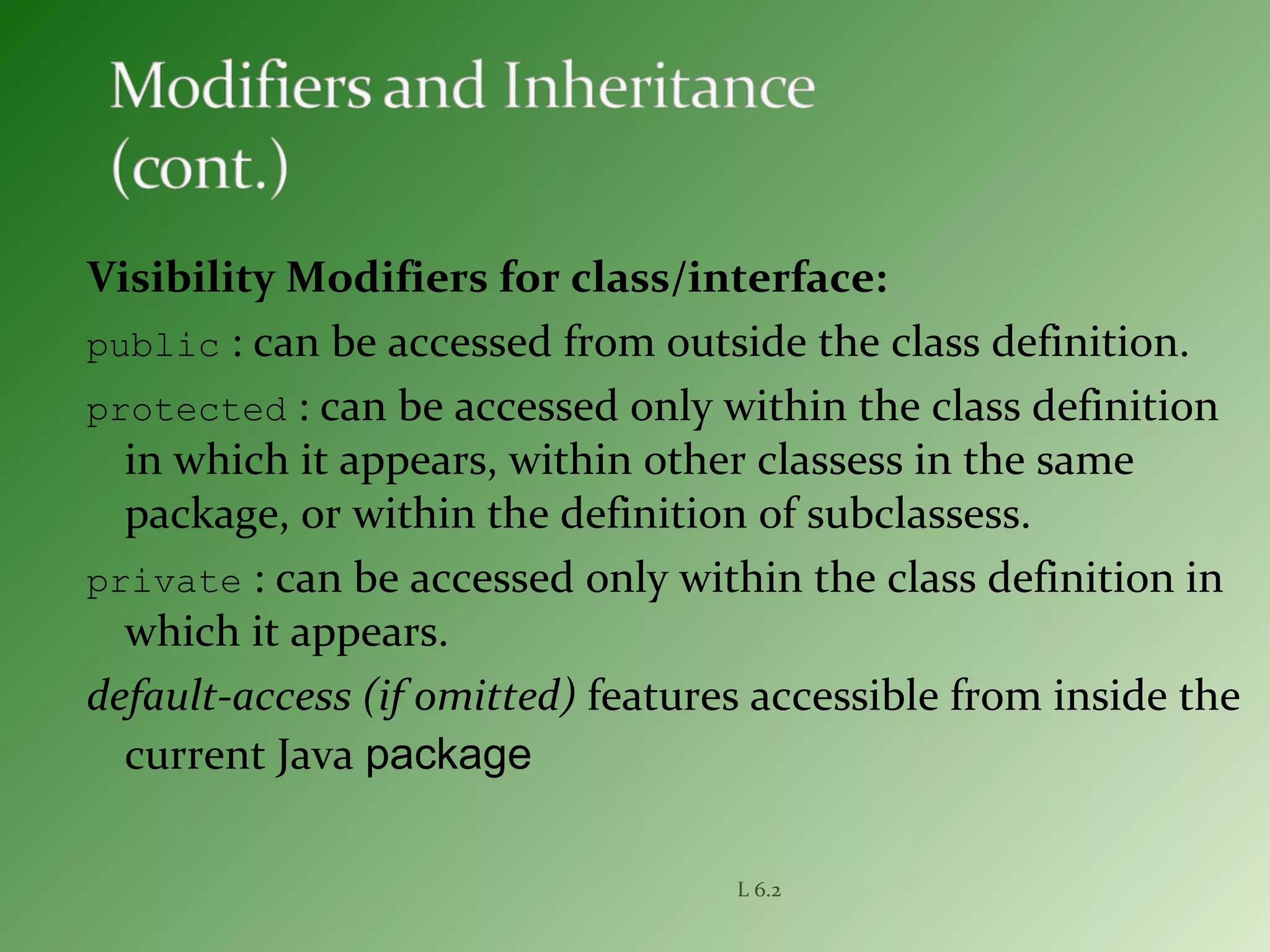 Visibility Modifiers for class/interface:
public : can be accessed from outside the class definition.
protected : can be accessed only within the class definition
in which it appears, within other classess in the same
package, or within the definition of subclassess.
private : can be accessed only within the class definition in
which it appears.
default-access (if omitted) features accessible from inside the
current Java package
L 6.2
 