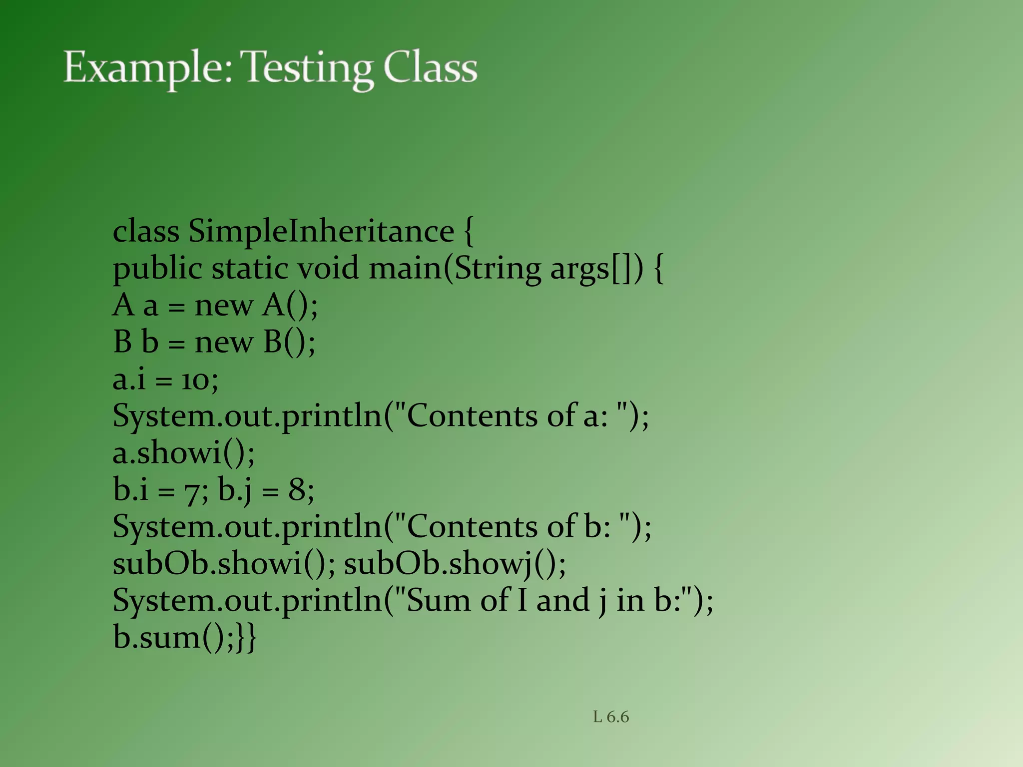 class SimpleInheritance {
public static void main(String args[]) {
A a = new A();
B b = new B();
a.i = 10;
System.out.println("Contents of a: ");
a.showi();
b.i = 7; b.j = 8;
System.out.println("Contents of b: ");
subOb.showi(); subOb.showj();
System.out.println("Sum of I and j in b:");
b.sum();}}
L 6.6
 