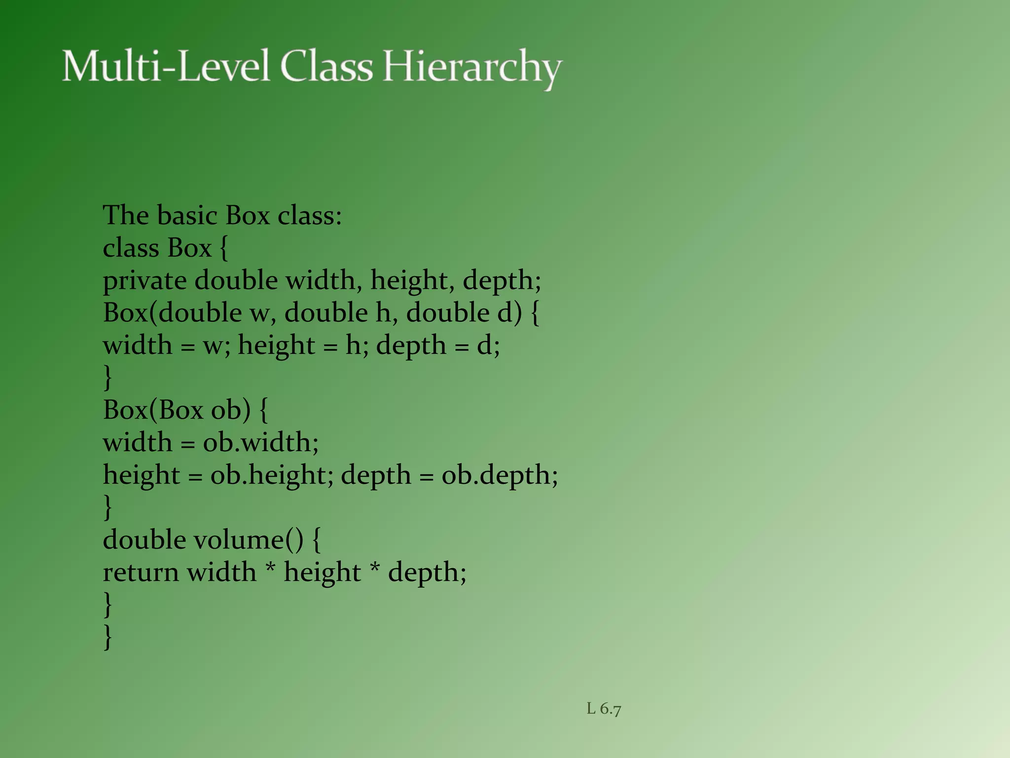 The basic Box class:
class Box {
private double width, height, depth;
Box(double w, double h, double d) {
width = w; height = h; depth = d;
}
Box(Box ob) {
width = ob.width;
height = ob.height; depth = ob.depth;
}
double volume() {
return width * height * depth;
}
}
L 6.7
 