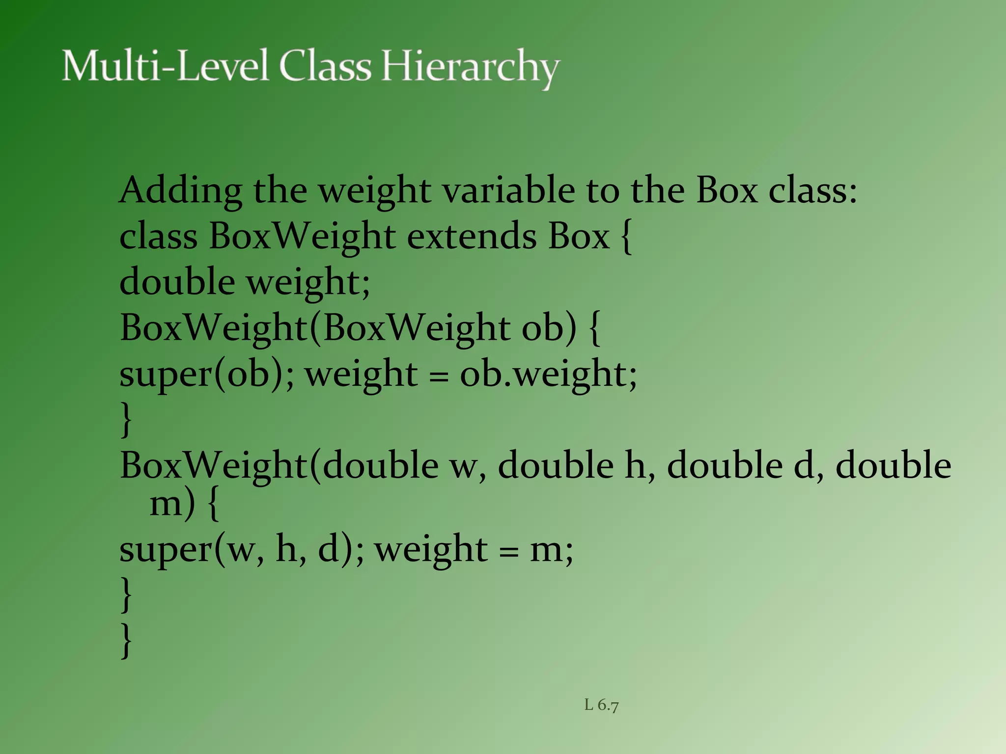 Adding the weight variable to the Box class:
class BoxWeight extends Box {
double weight;
BoxWeight(BoxWeight ob) {
super(ob); weight = ob.weight;
}
BoxWeight(double w, double h, double d, double
m) {
super(w, h, d); weight = m;
}
}
L 6.7
 