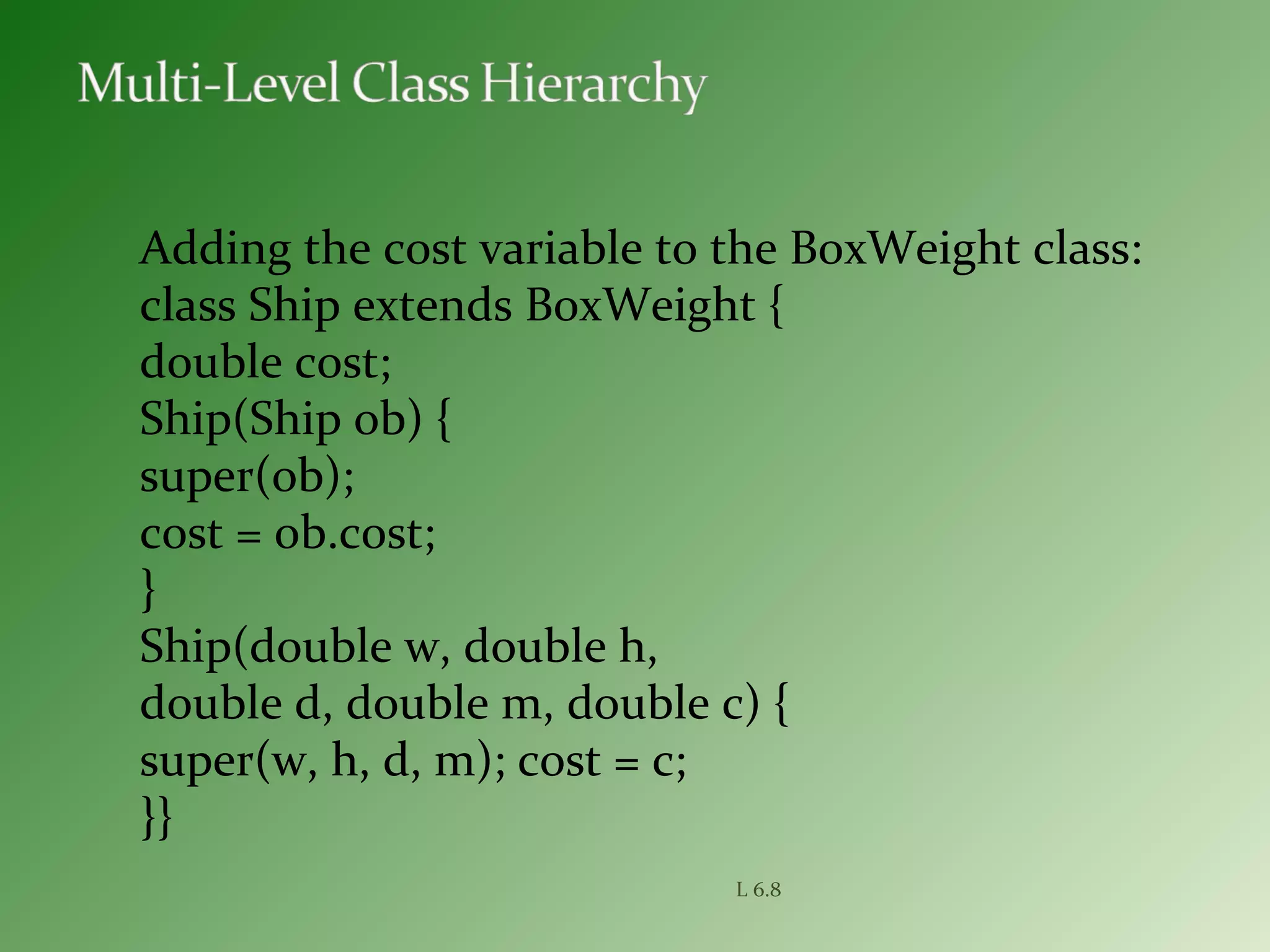 Adding the cost variable to the BoxWeight class:
class Ship extends BoxWeight {
double cost;
Ship(Ship ob) {
super(ob);
cost = ob.cost;
}
Ship(double w, double h,
double d, double m, double c) {
super(w, h, d, m); cost = c;
}}
L 6.8
 