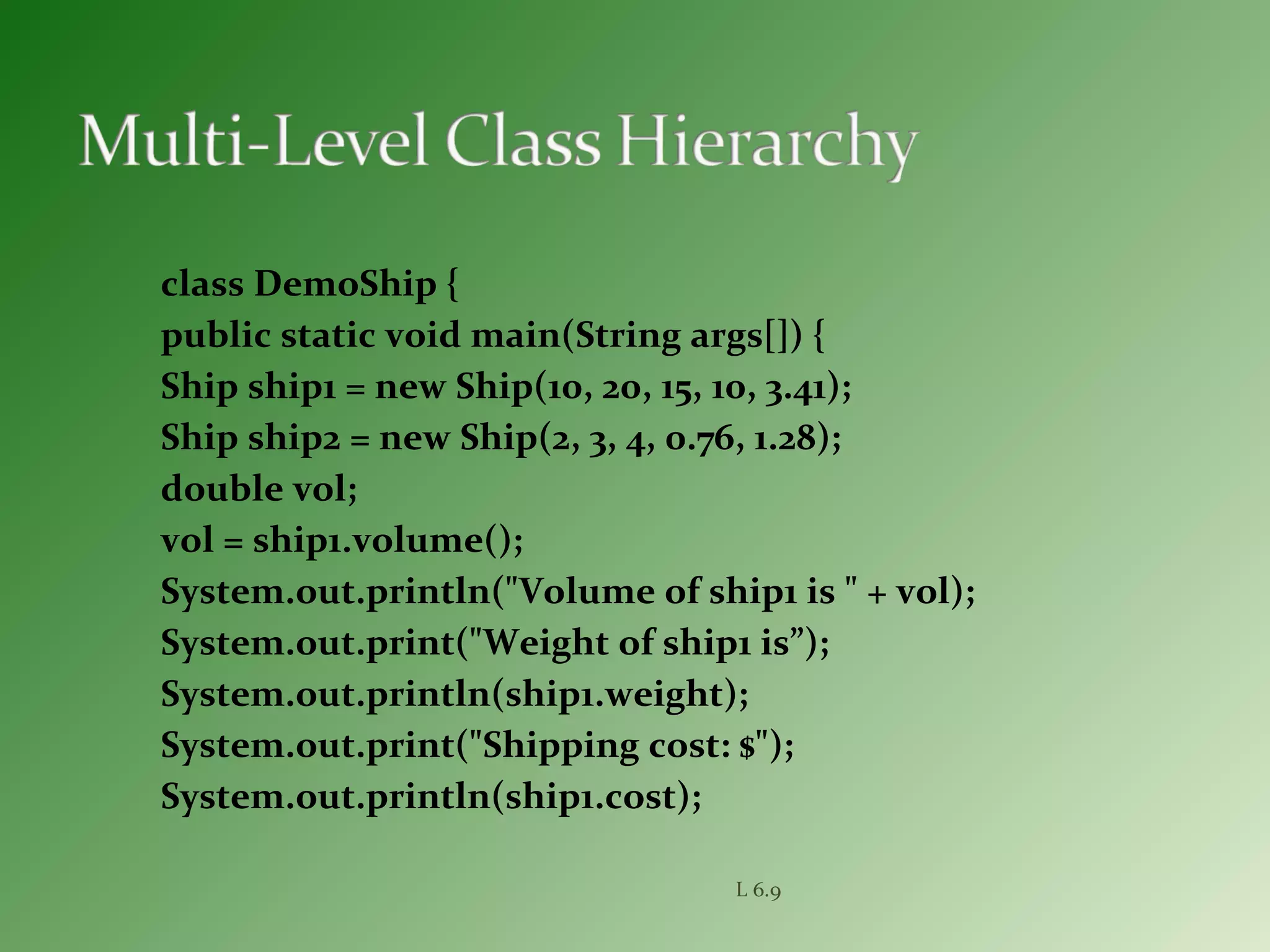 class DemoShip {
public static void main(String args[]) {
Ship ship1 = new Ship(10, 20, 15, 10, 3.41);
Ship ship2 = new Ship(2, 3, 4, 0.76, 1.28);
double vol;
vol = ship1.volume();
System.out.println("Volume of ship1 is " + vol);
System.out.print("Weight of ship1 is”);
System.out.println(ship1.weight);
System.out.print("Shipping cost: $");
System.out.println(ship1.cost);
L 6.9
 