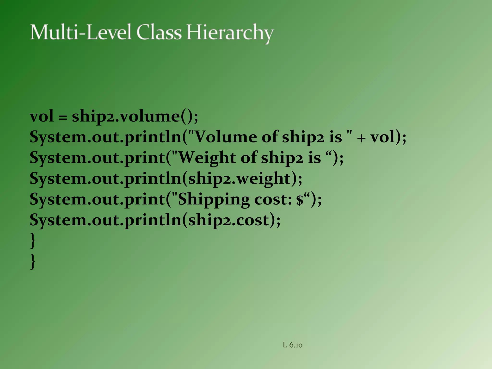 vol = ship2.volume();
System.out.println("Volume of ship2 is " + vol);
System.out.print("Weight of ship2 is “);
System.out.println(ship2.weight);
System.out.print("Shipping cost: $“);
System.out.println(ship2.cost);
}
}
L 6.10
 