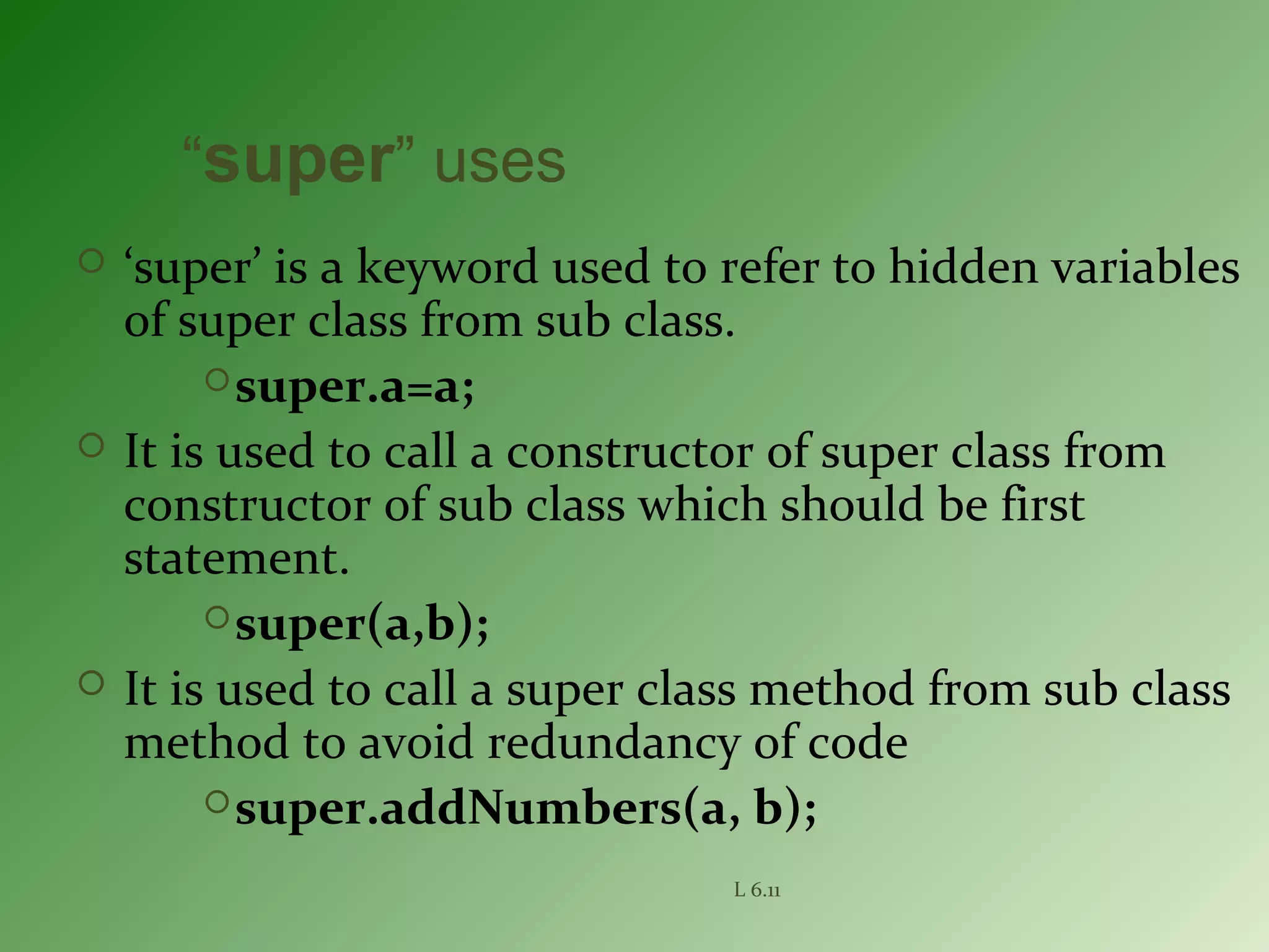 L 6.11
“super” uses
 ‘super’ is a keyword used to refer to hidden variables
of super class from sub class.
super.a=a;
 It is used to call a constructor of super class from
constructor of sub class which should be first
statement.
super(a,b);
 It is used to call a super class method from sub class
method to avoid redundancy of code
super.addNumbers(a, b);
 