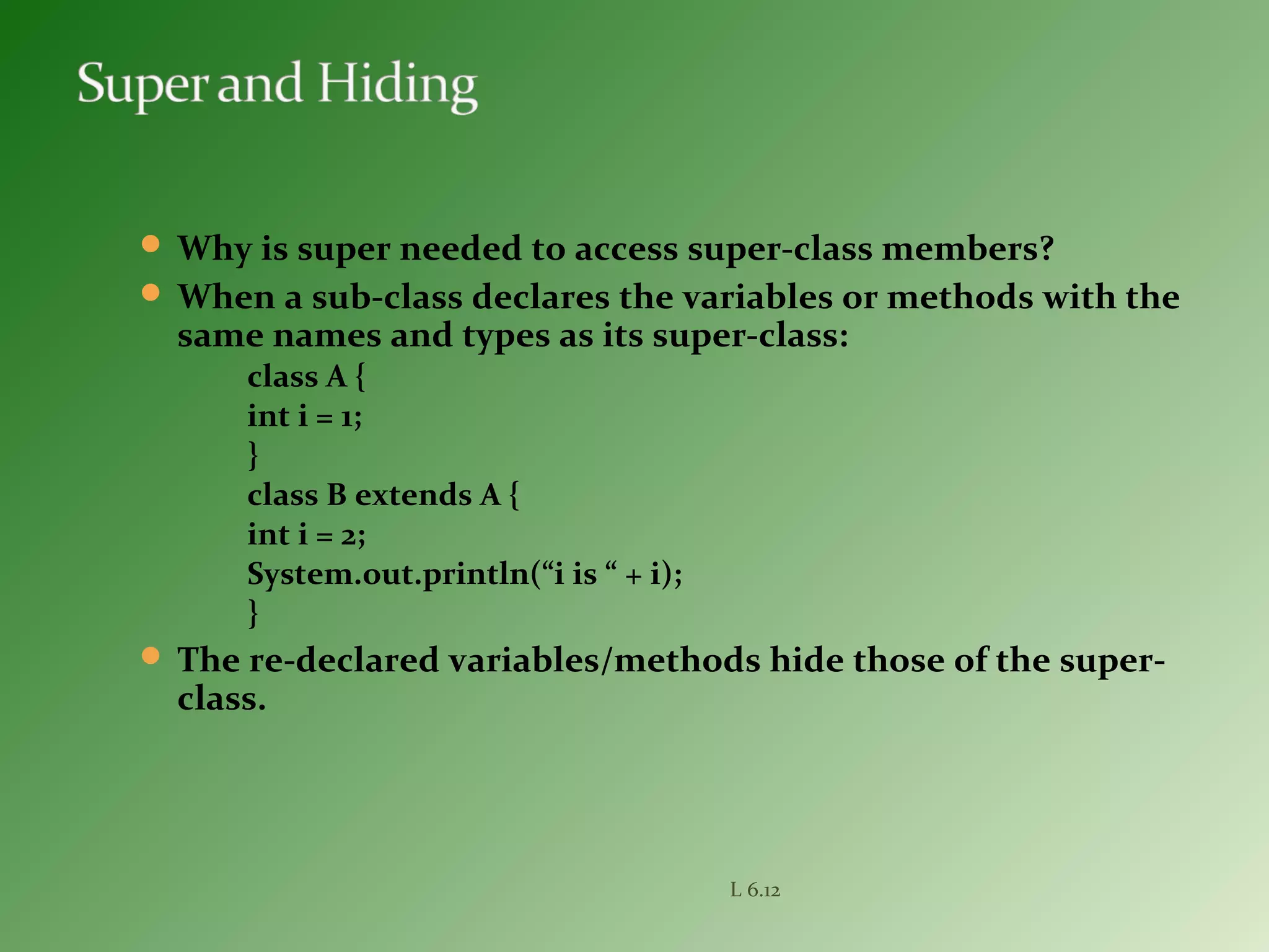  Why is super needed to access super-class members?
 When a sub-class declares the variables or methods with the
same names and types as its super-class:
class A {
int i = 1;
}
class B extends A {
int i = 2;
System.out.println(“i is “ + i);
}
 The re-declared variables/methods hide those of the super-
class.
L 6.12
 