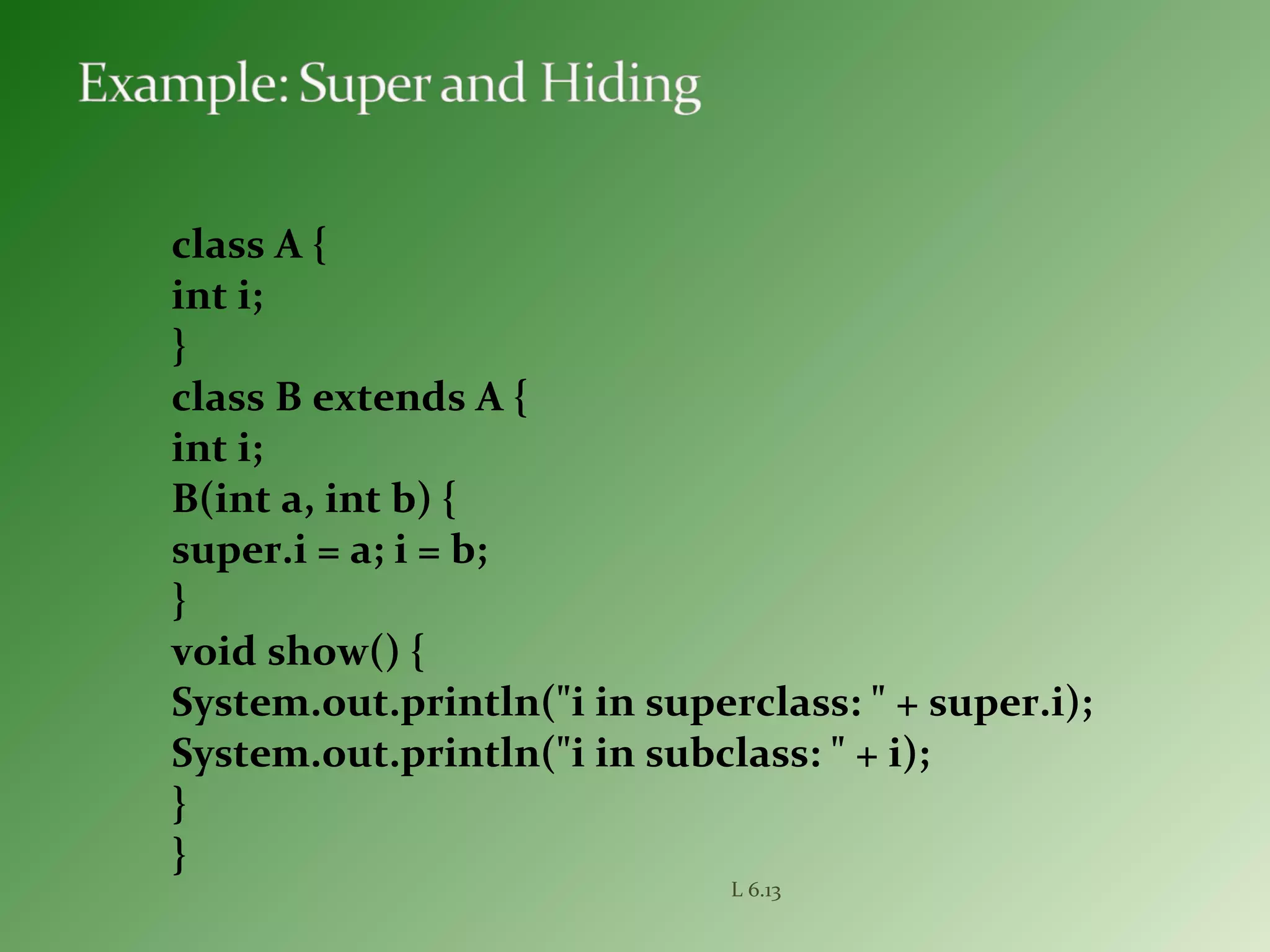 class A {
int i;
}
class B extends A {
int i;
B(int a, int b) {
super.i = a; i = b;
}
void show() {
System.out.println("i in superclass: " + super.i);
System.out.println("i in subclass: " + i);
}
}
L 6.13
 