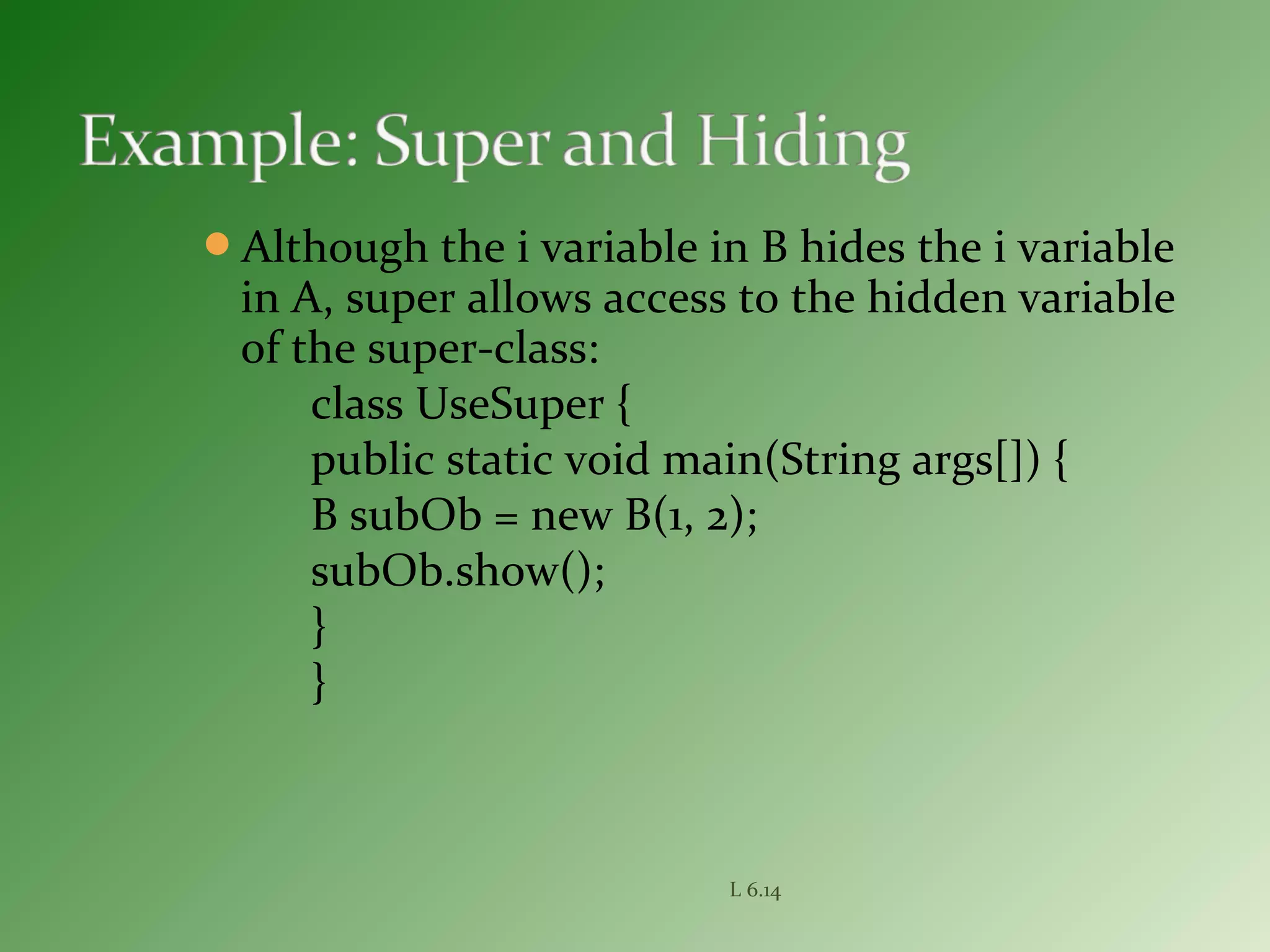 Although the i variable in B hides the i variable
in A, super allows access to the hidden variable
of the super-class:
class UseSuper {
public static void main(String args[]) {
B subOb = new B(1, 2);
subOb.show();
}
}
L 6.14
 