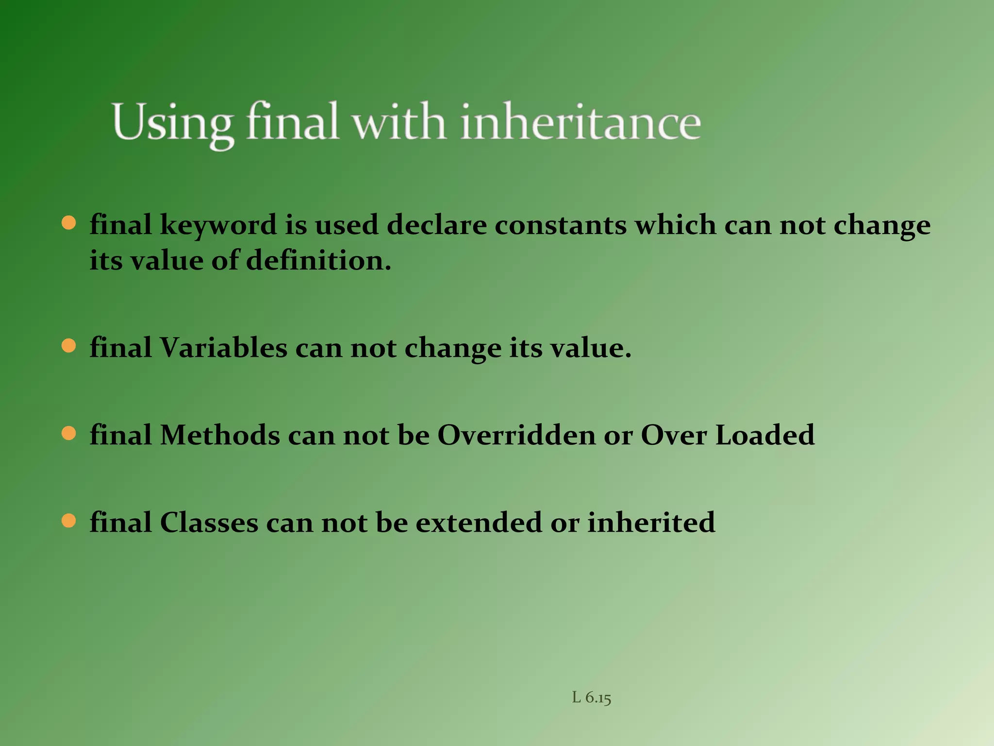  final keyword is used declare constants which can not change
its value of definition.
 final Variables can not change its value.
 final Methods can not be Overridden or Over Loaded
 final Classes can not be extended or inherited
L 6.15
 