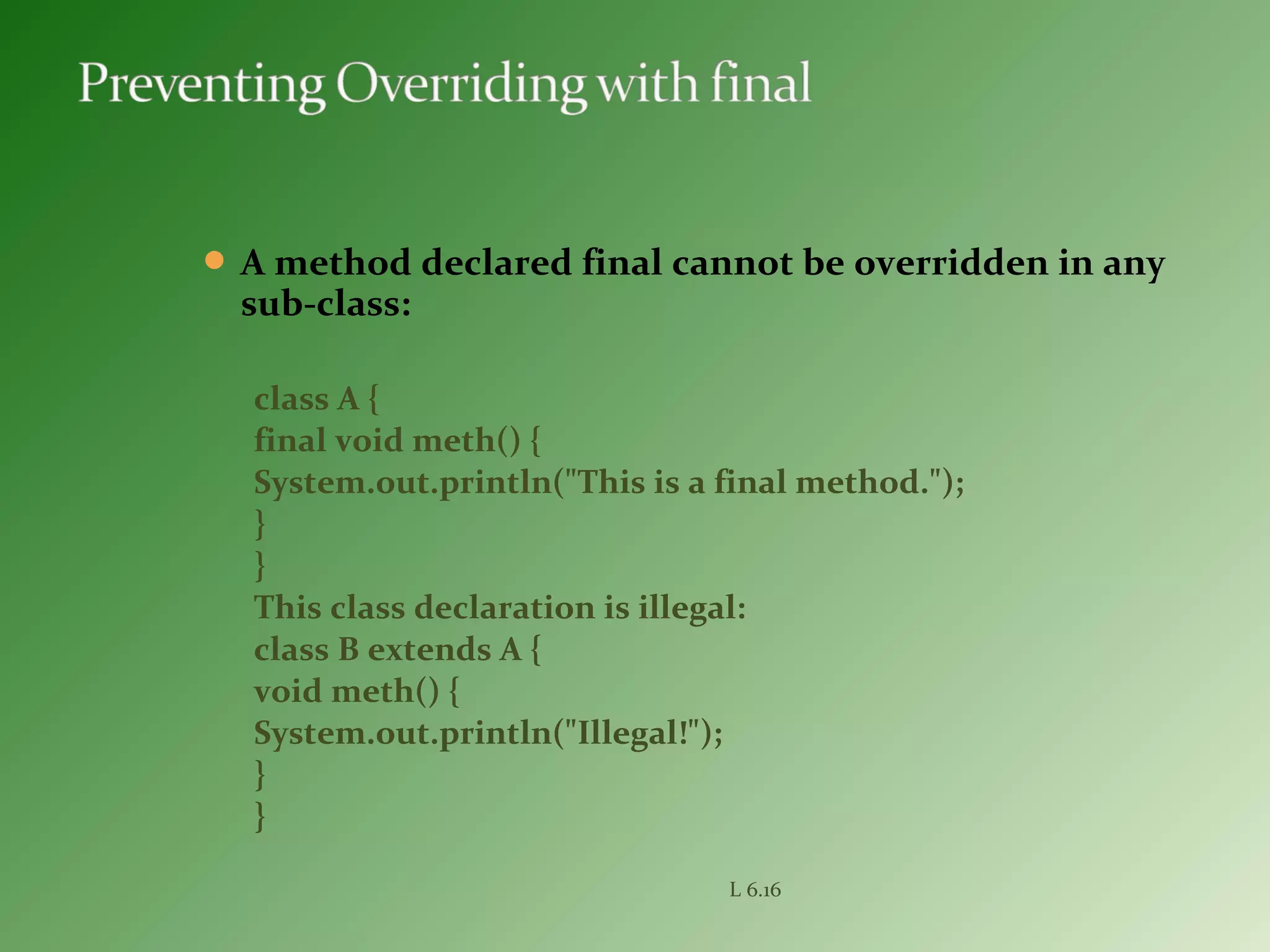  A method declared final cannot be overridden in any
sub-class:
class A {
final void meth() {
System.out.println("This is a final method.");
}
}
This class declaration is illegal:
class B extends A {
void meth() {
System.out.println("Illegal!");
}
}
L 6.16
 