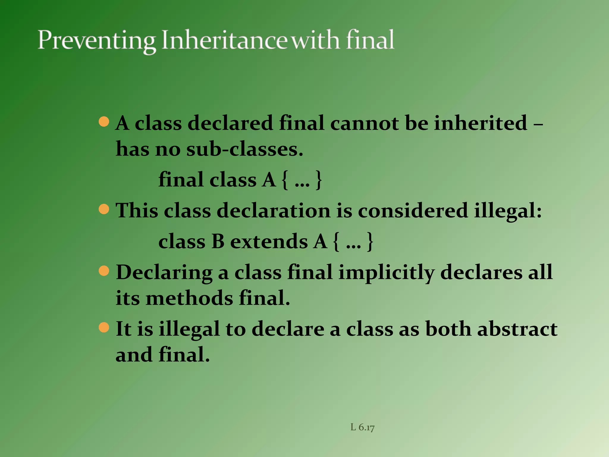 A class declared final cannot be inherited –
has no sub-classes.
final class A { … }
This class declaration is considered illegal:
class B extends A { … }
Declaring a class final implicitly declares all
its methods final.
It is illegal to declare a class as both abstract
and final.
L 6.17
 
