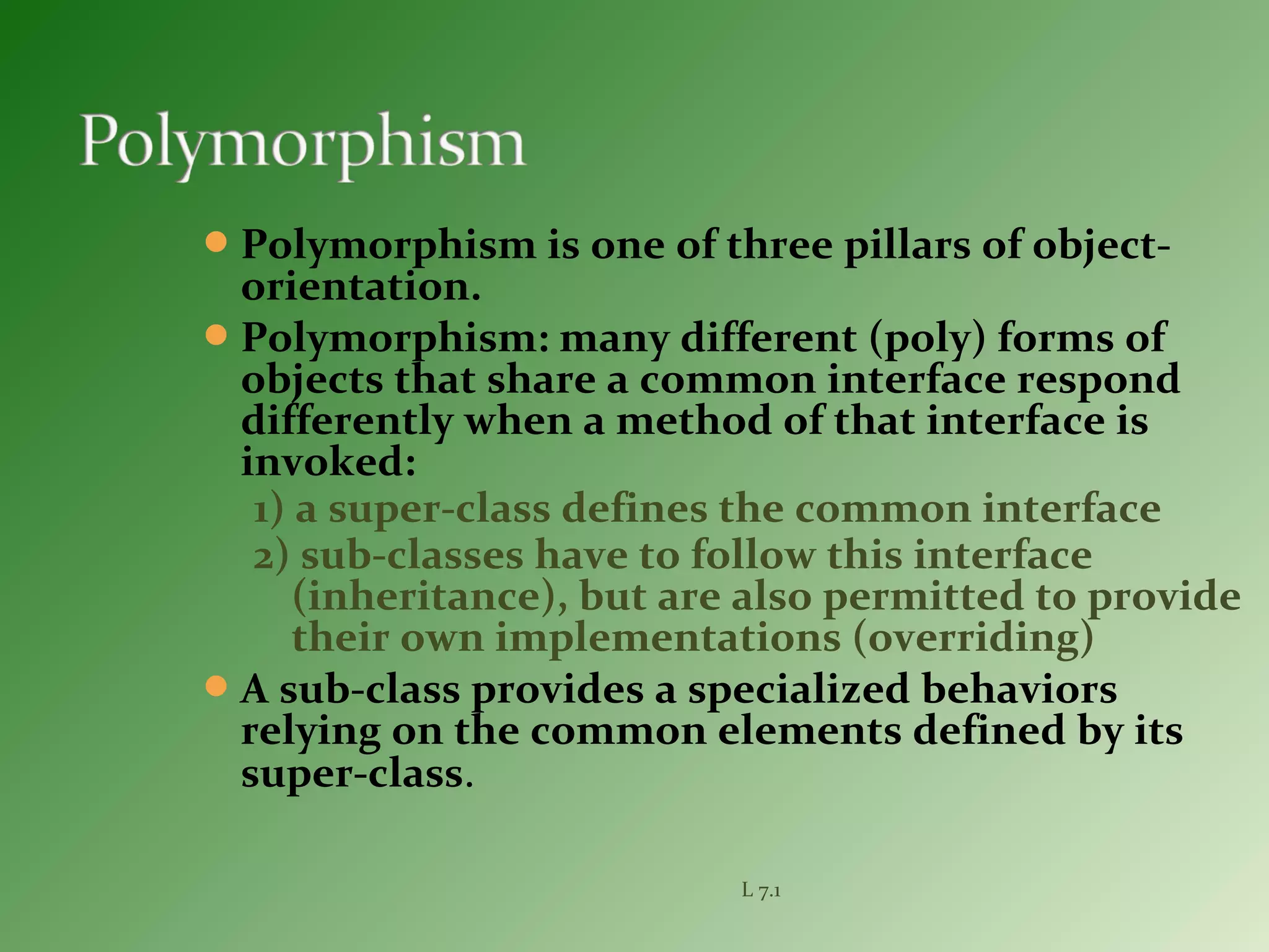 Polymorphism is one of three pillars of object-
orientation.
Polymorphism: many different (poly) forms of
objects that share a common interface respond
differently when a method of that interface is
invoked:
1) a super-class defines the common interface
2) sub-classes have to follow this interface
(inheritance), but are also permitted to provide
their own implementations (overriding)
A sub-class provides a specialized behaviors
relying on the common elements defined by its
super-class.
L 7.1
 