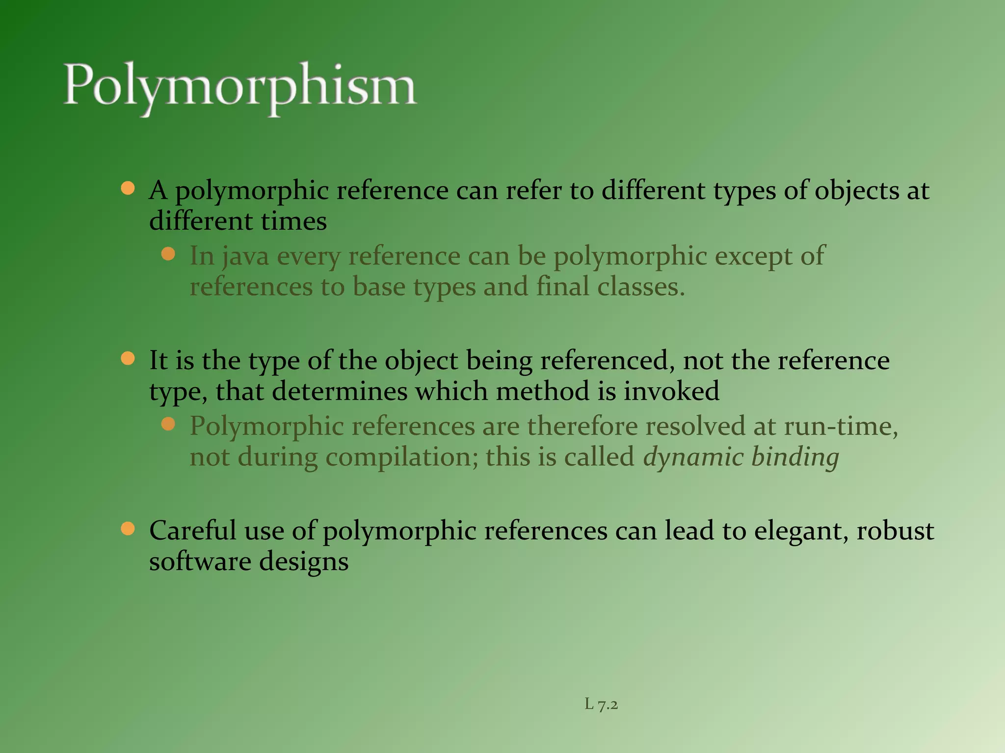  A polymorphic reference can refer to different types of objects at
different times
 In java every reference can be polymorphic except of
references to base types and final classes.
 It is the type of the object being referenced, not the reference
type, that determines which method is invoked
 Polymorphic references are therefore resolved at run-time,
not during compilation; this is called dynamic binding
 Careful use of polymorphic references can lead to elegant, robust
software designs
L 7.2
 