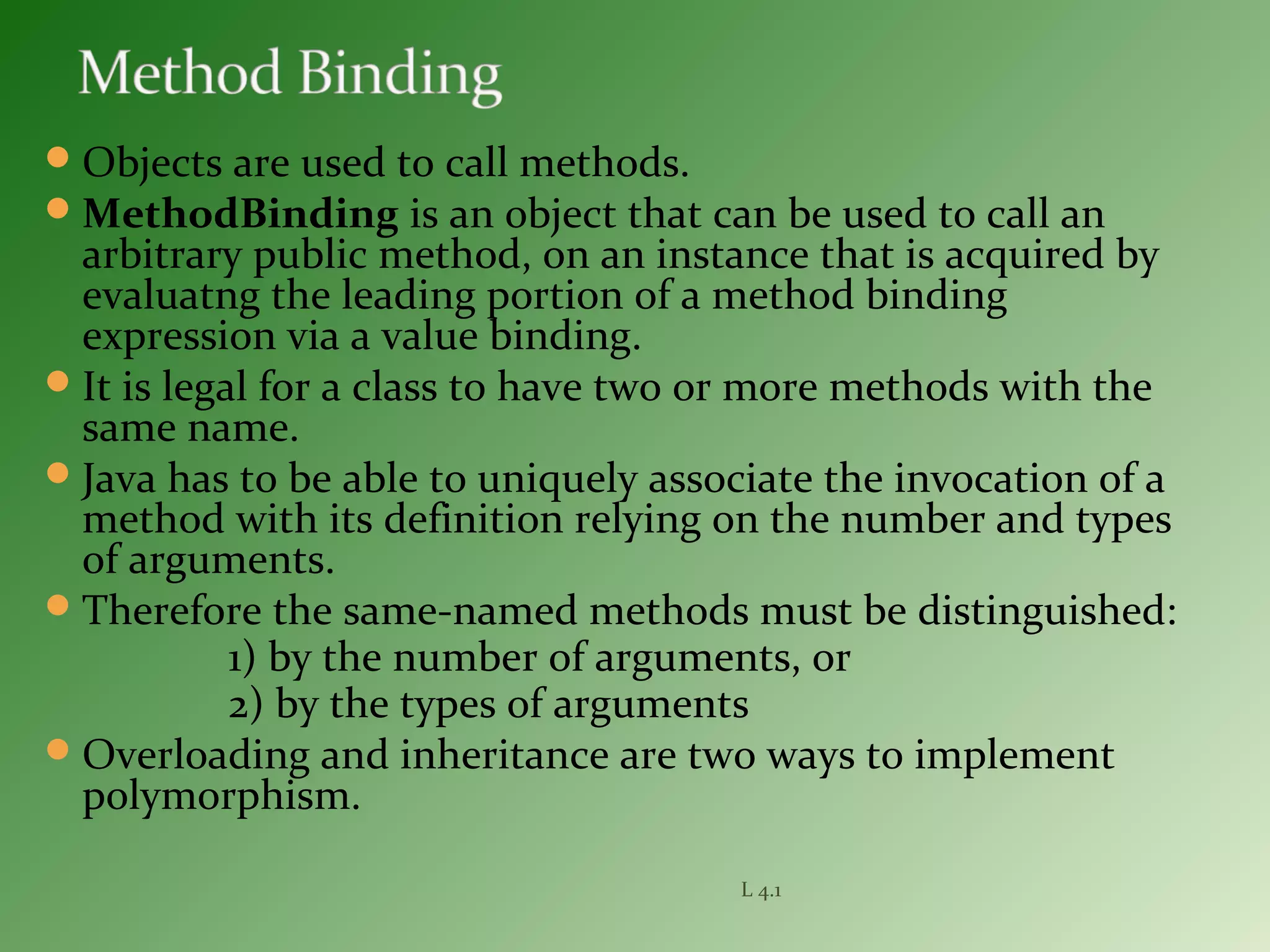 Objects are used to call methods.
MethodBinding is an object that can be used to call an
arbitrary public method, on an instance that is acquired by
evaluatng the leading portion of a method binding
expression via a value binding.
It is legal for a class to have two or more methods with the
same name.
Java has to be able to uniquely associate the invocation of a
method with its definition relying on the number and types
of arguments.
Therefore the same-named methods must be distinguished:
1) by the number of arguments, or
2) by the types of arguments
Overloading and inheritance are two ways to implement
polymorphism.
L 4.1
 
