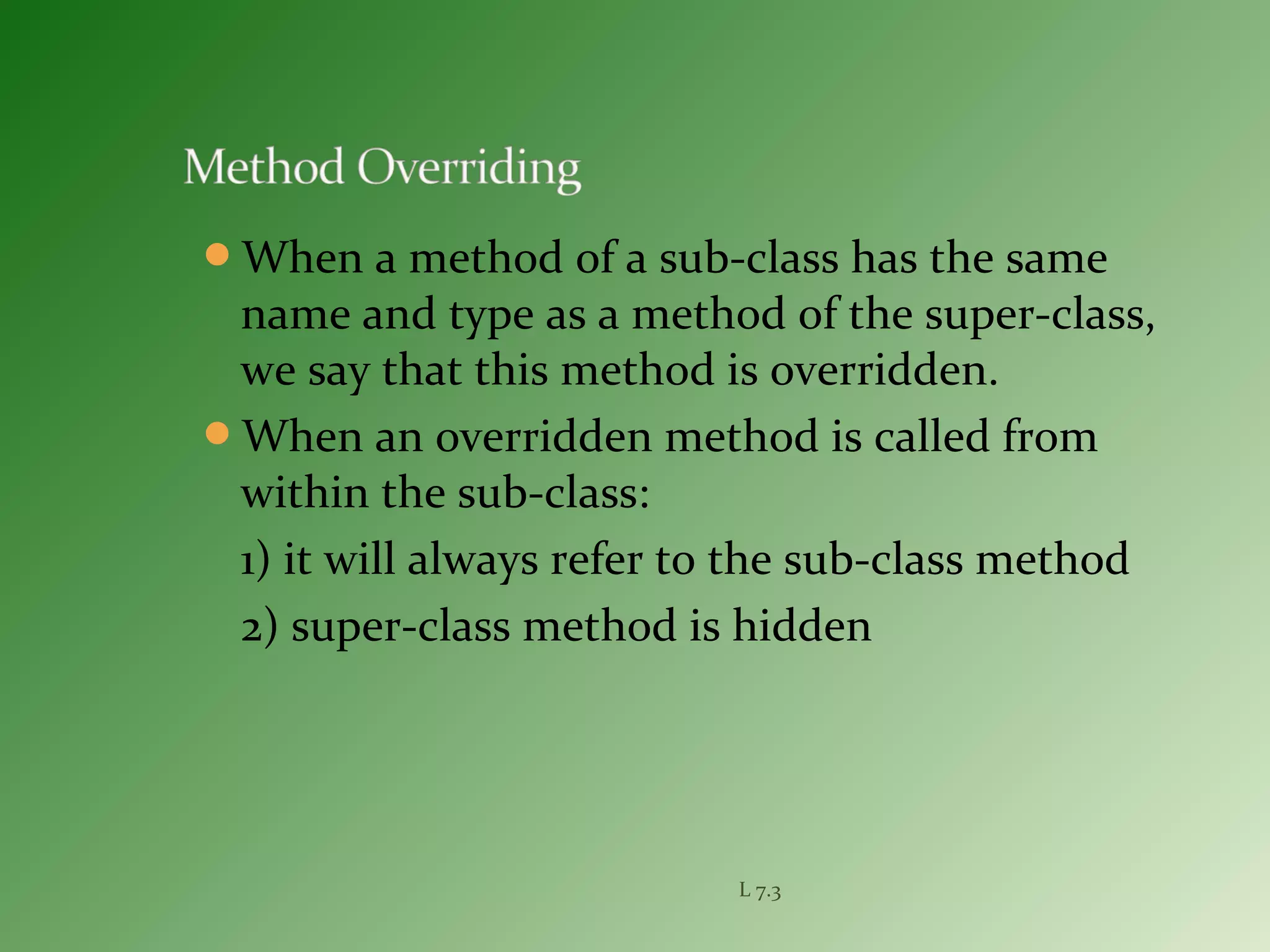 When a method of a sub-class has the same
name and type as a method of the super-class,
we say that this method is overridden.
When an overridden method is called from
within the sub-class:
1) it will always refer to the sub-class method
2) super-class method is hidden
L 7.3
 