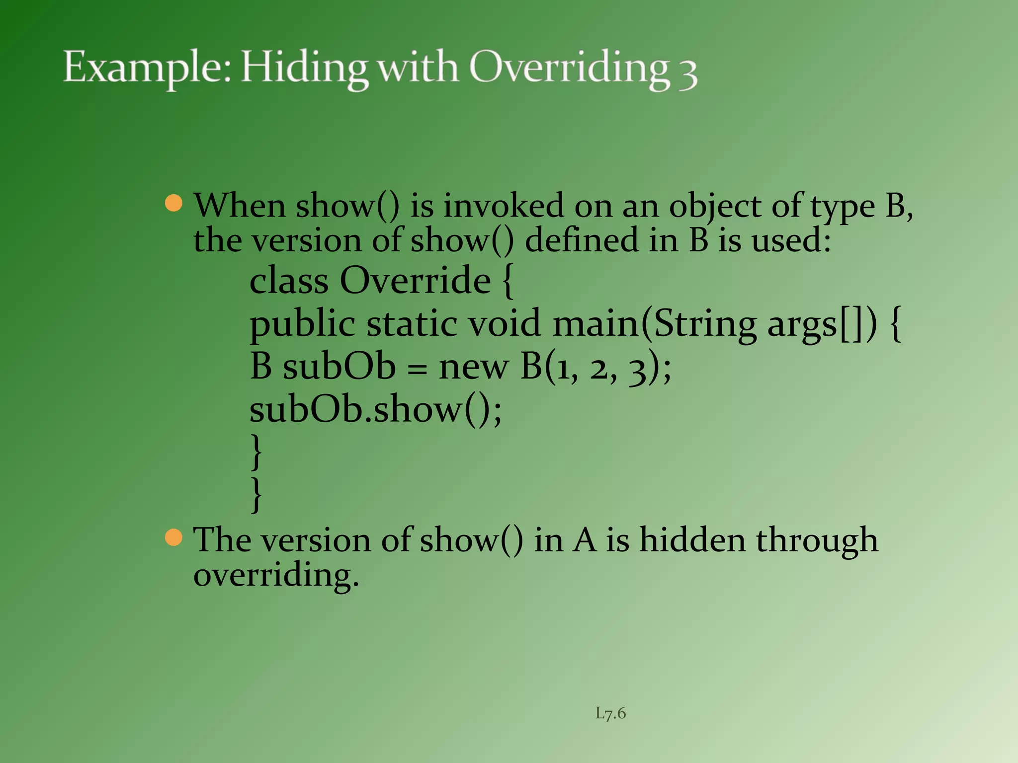 When show() is invoked on an object of type B,
the version of show() defined in B is used:
class Override {
public static void main(String args[]) {
B subOb = new B(1, 2, 3);
subOb.show();
}
}
The version of show() in A is hidden through
overriding.
L7.6
 