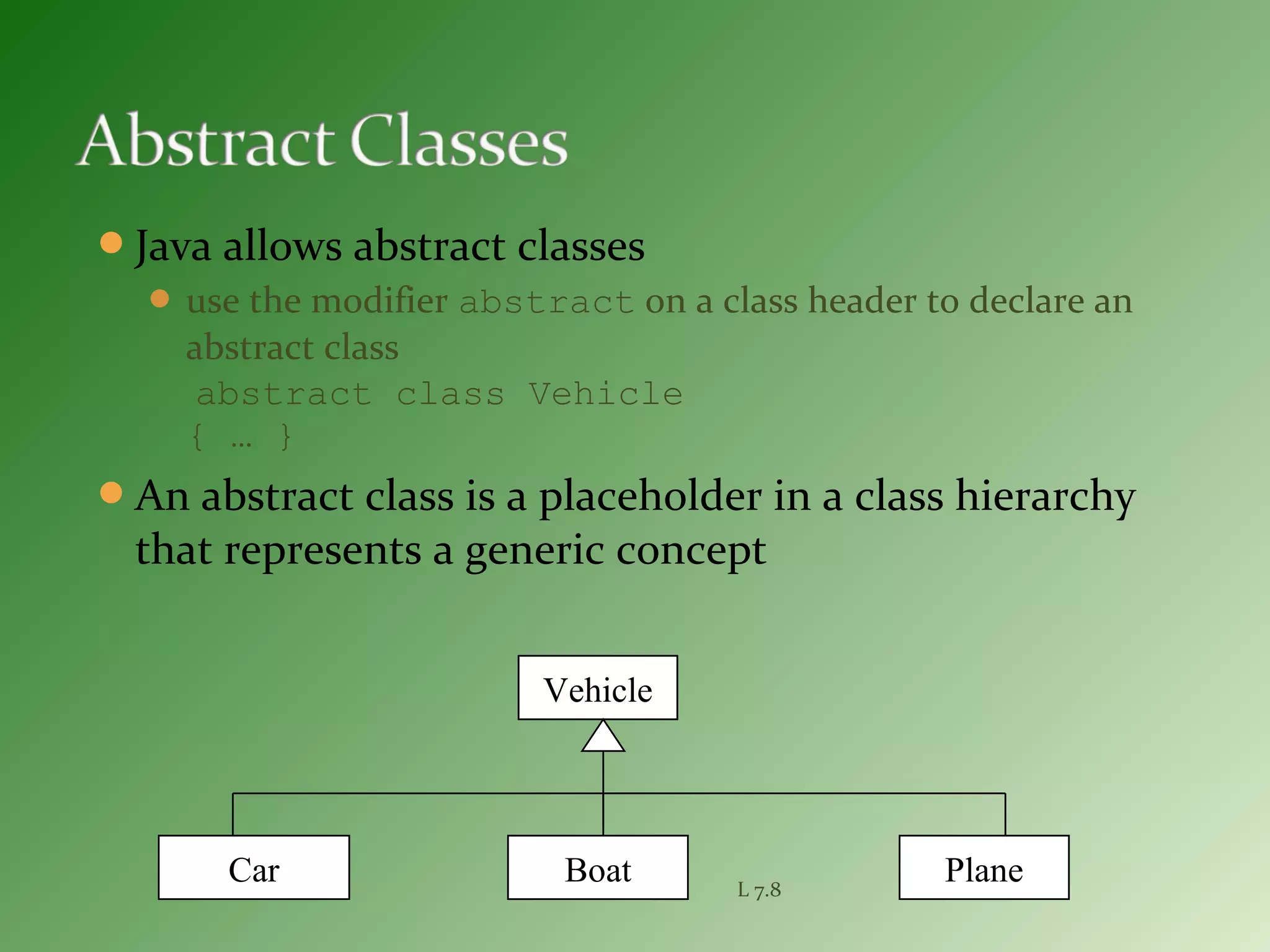 Java allows abstract classes
 use the modifier abstract on a class header to declare an
abstract class
abstract class Vehicle
{ … }
An abstract class is a placeholder in a class hierarchy
that represents a generic concept
L 7.8
Vehicle
Car Boat Plane
 