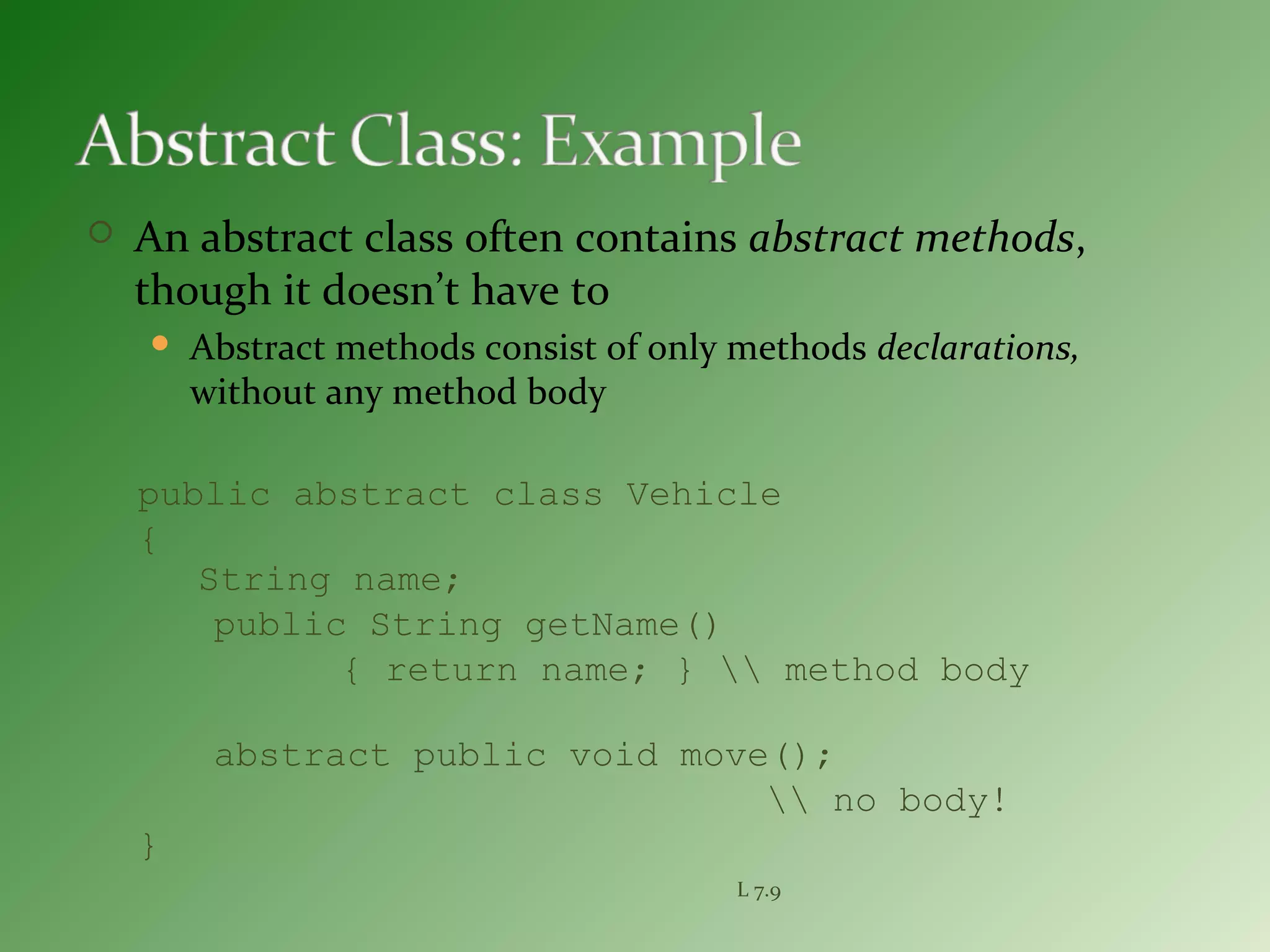 public abstract class Vehicle
{
String name;
public String getName()
{ return name; }  method body
abstract public void move();
 no body!
}
L 7.9
 An abstract class often contains abstract methods,
though it doesn’t have to
 Abstract methods consist of only methods declarations,
without any method body
 