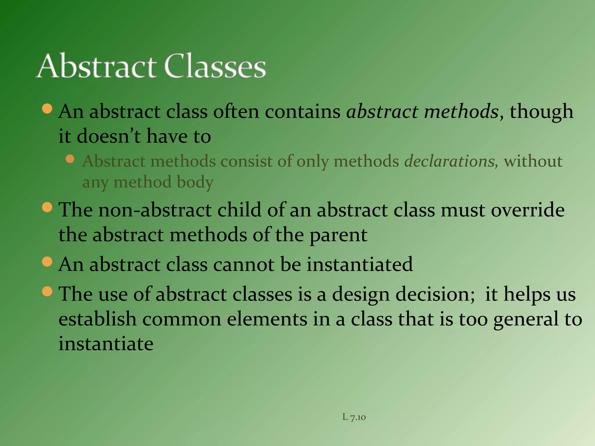 An abstract class often contains abstract methods, though
it doesn’t have to
 Abstract methods consist of only methods declarations, without
any method body
The non-abstract child of an abstract class must override
the abstract methods of the parent
An abstract class cannot be instantiated
The use of abstract classes is a design decision; it helps us
establish common elements in a class that is too general to
instantiate
L 7.10
 