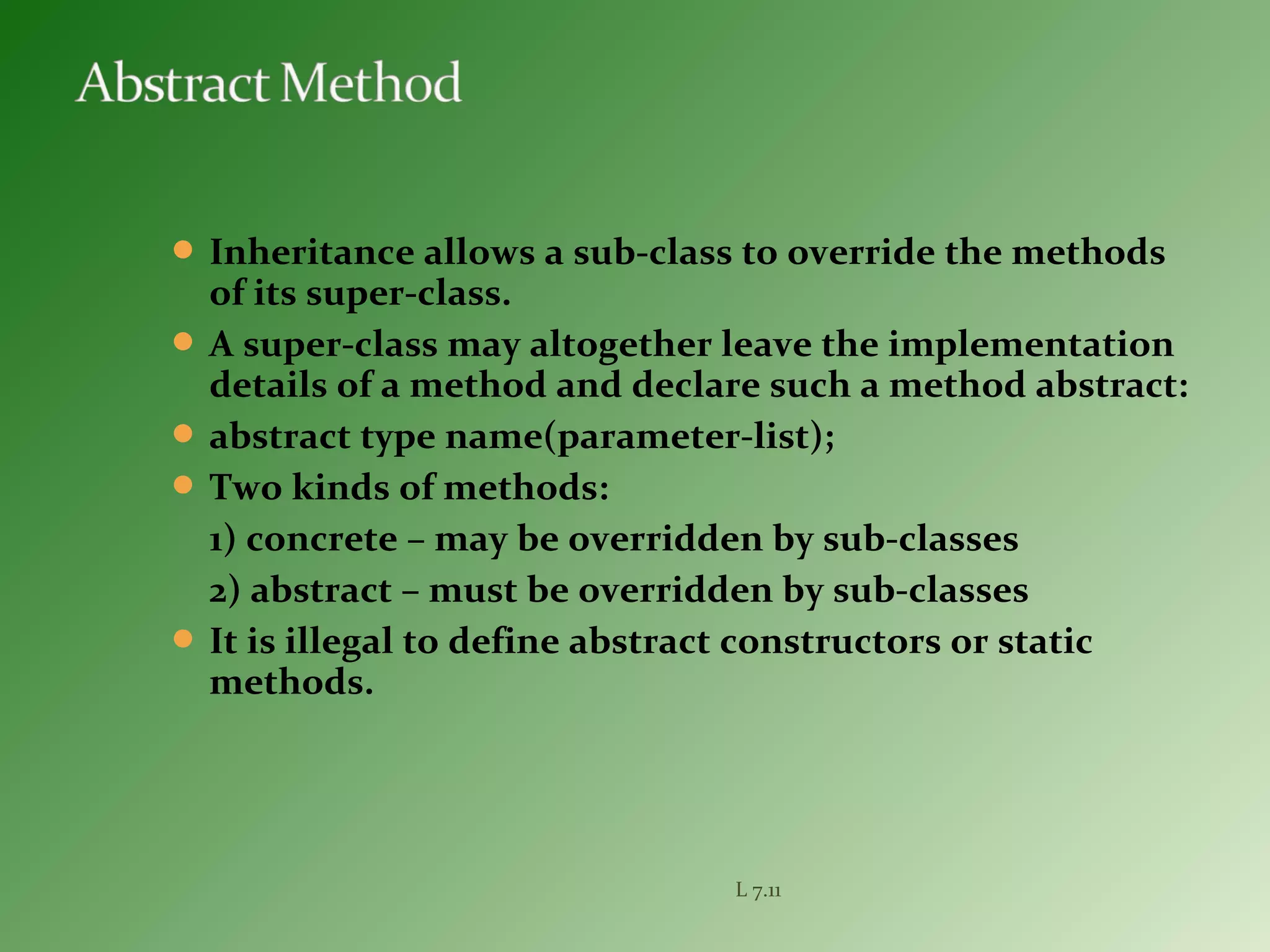  Inheritance allows a sub-class to override the methods
of its super-class.
 A super-class may altogether leave the implementation
details of a method and declare such a method abstract:
 abstract type name(parameter-list);
 Two kinds of methods:
1) concrete – may be overridden by sub-classes
2) abstract – must be overridden by sub-classes
 It is illegal to define abstract constructors or static
methods.
L 7.11
 
