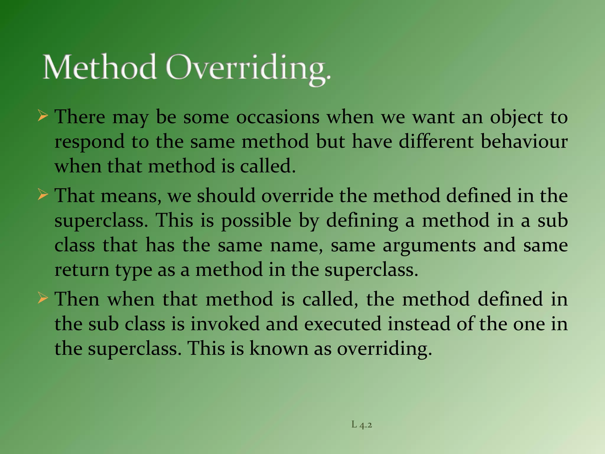  There may be some occasions when we want an object to
respond to the same method but have different behaviour
when that method is called.
 That means, we should override the method defined in the
superclass. This is possible by defining a method in a sub
class that has the same name, same arguments and same
return type as a method in the superclass.
 Then when that method is called, the method defined in
the sub class is invoked and executed instead of the one in
the superclass. This is known as overriding.
L 4.2
 