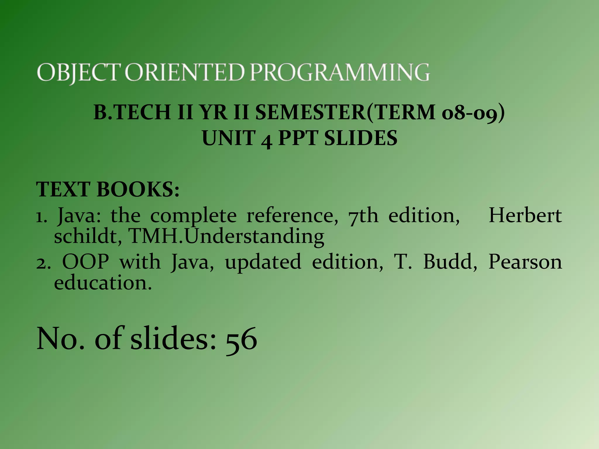 B.TECH II YR II SEMESTER(TERM 08-09)
UNIT 4 PPT SLIDES
TEXT BOOKS:
1. Java: the complete reference, 7th edition, Herbert
schildt, TMH.Understanding
2. OOP with Java, updated edition, T. Budd, Pearson
education.
No. of slides: 56
 
