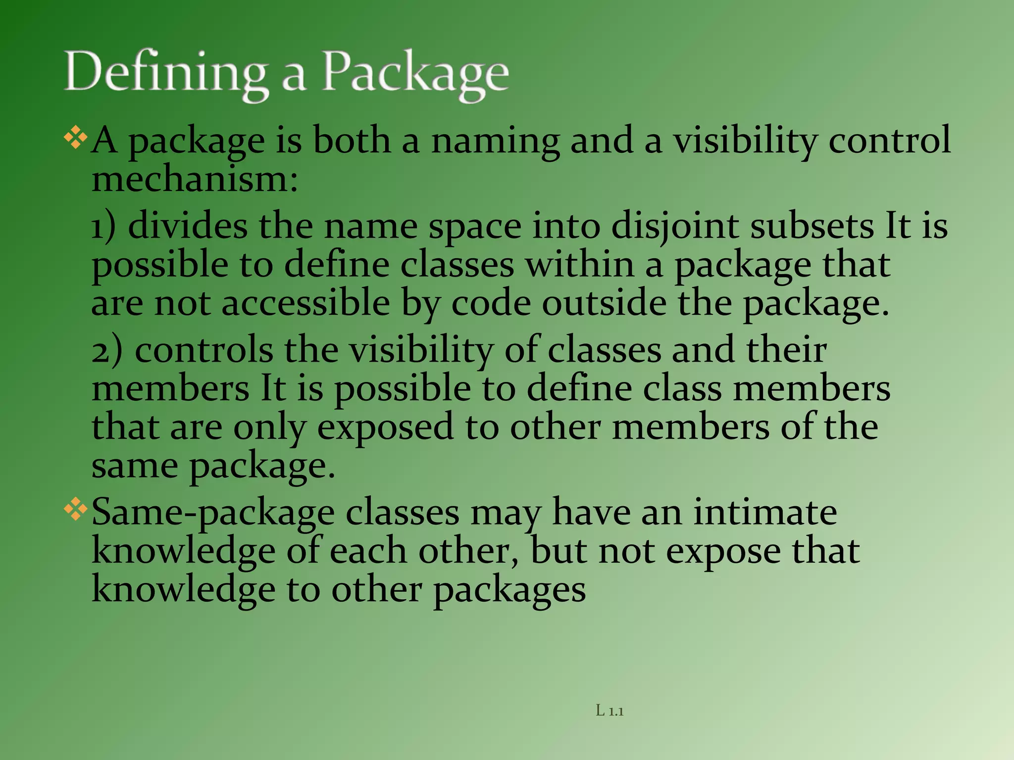 A package is both a naming and a visibility control
mechanism:
1) divides the name space into disjoint subsets It is
possible to define classes within a package that
are not accessible by code outside the package.
2) controls the visibility of classes and their
members It is possible to define class members
that are only exposed to other members of the
same package.
Same-package classes may have an intimate
knowledge of each other, but not expose that
knowledge to other packages
L 1.1
 