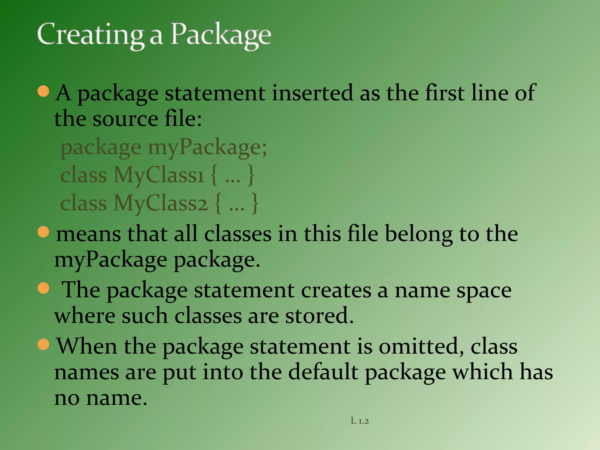 A package statement inserted as the first line of
the source file:
package myPackage;
class MyClass1 { … }
class MyClass2 { … }
means that all classes in this file belong to the
myPackage package.
 The package statement creates a name space
where such classes are stored.
When the package statement is omitted, class
names are put into the default package which has
no name.
L 1.2
 