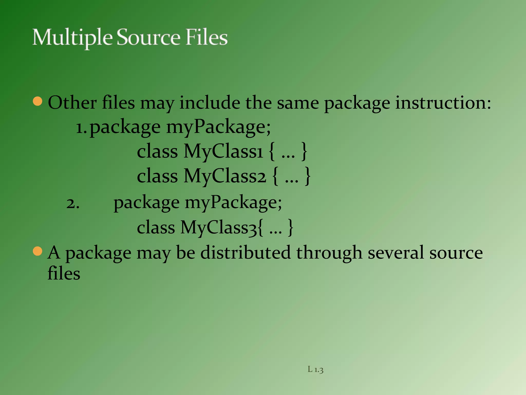 Other files may include the same package instruction:
1.package myPackage;
class MyClass1 { … }
class MyClass2 { … }
2. package myPackage;
class MyClass3{ … }
A package may be distributed through several source
files
L 1.3
 